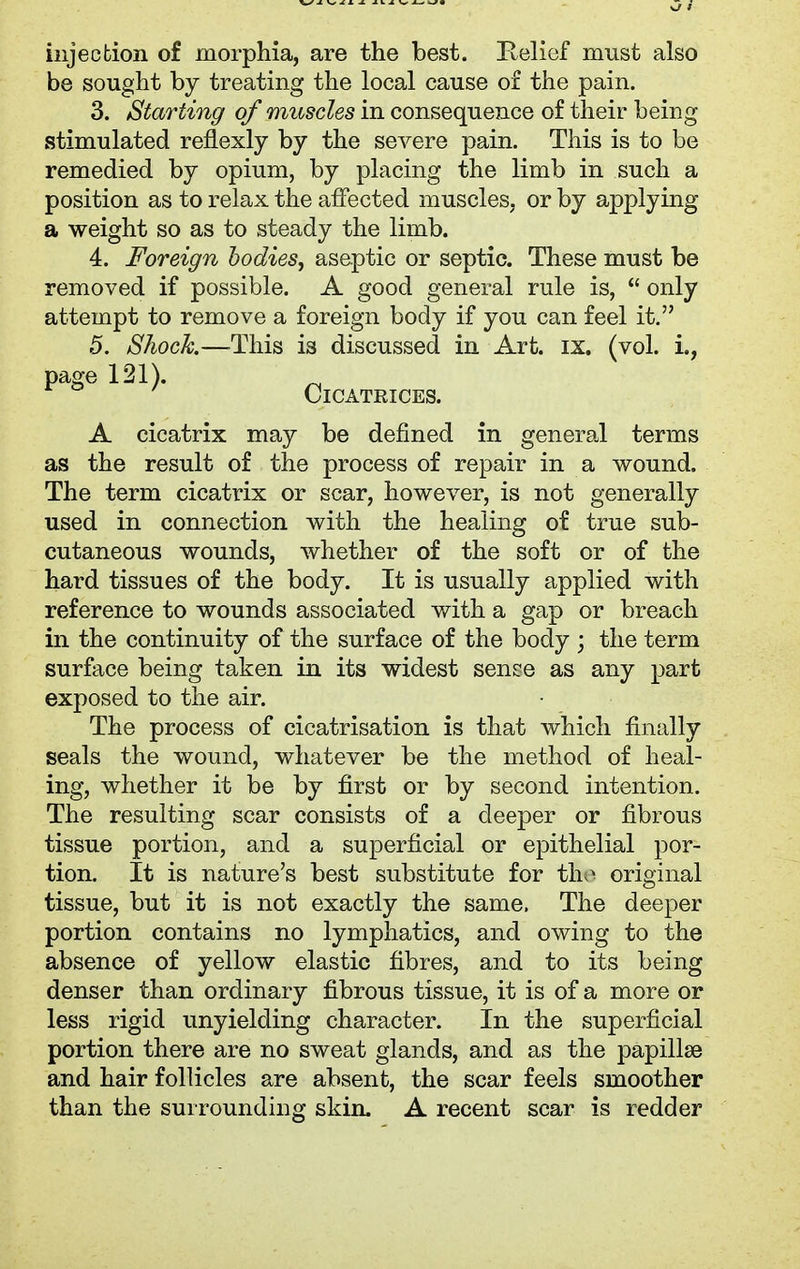 injection of morphia, are the best. Relief must also be sought by treating the local cause of the pain. 3. Starting of muscles in consequence of their being stimulated reflexly by the severe pain. This is to be remedied by opium, by placing the limb in such a position as to relax the affected muscles, or by applying a weight so as to steady the limb. 4. Foreign bodies, aseptic or septic. These must be removed if possible. A good general rule is,  only attempt to remove a foreign body if you can feel it. 5. Shock—This is discussed in Art. ix. (vol. i., page 121). ^ Cicatrices. A cicatrix may be denned in general terms as the result of the process of repair in a wound. The term cicatrix or scar, however, is not generally used in connection with the healing of true sub- cutaneous wounds, whether of the soft or of the hard tissues of the body. It is usually applied with reference to wounds associated with a gap or breach in the continuity of the surface of the body ; the term surface being taken in its widest seni-re as any part exposed to the air. The process of cicatrisation is that which finally seals the wound, whatever be the method of heal- ing, whether it be by first or by second intention. The resulting scar consists of a deeper or fibrous tissue portion, and a superficial or epithelial por- tion. It is nature's best substitute for th;> original tissue, but it is not exactly the same, The deeper portion contains no lymphatics, and owing to the absence of yellow elastic fibres, and to its being denser than ordinary fibrous tissue, it is of a more or less rigid unyielding character. In the superficial portion there are no sweat glands, and as the papillse and hair follicles are absent, the scar feels smoother than the surrounding skin. A recent scar is redder