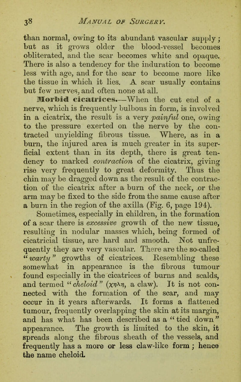 than normal, owing to its abundant vascular supply ; but as it grows older the blood-vessel becomes obliterated, and the scar becomes white and opaque. There is also a tendency for the induration to become less with age, and for the scar to become more like the tissue in which it lies. A scar usually contains but few nerves, and often none at all. Morbid cicatrices.—When the cut end of a nerve, which is frequently bulbous in form, is involved in a cicatrix, the result is a very painful one, owing to the pressure exerted on the nerve by the con- tracted unyielding fibrous tissue. Where, as in a burn, the injured area is much greater in its super- ficial extent than in its depth, there is great ten- dency to marked contraction of the cicatrix, giving rise very frequently to great deformity. Thus the chin may be dragged down as the result of the contrac- tion of the cicatrix after a burn of the neck, .or the arm may be fixed to the side from the same cause after a burn in the region of the axilla (Fig. 6, page 194). Sometimes, especially in children, in the formation of a scar there is excessive growth of the new tissue, resulting in nodular masses which, being formed of cicatricial tissue, are hard and smooth. Not unfre- quently they are very vascular. There are the so-called  warty growths of cicatrices. Resembling these somewhat in appearance is the fibrous tumour found especially in the cicatrices of burns and scalds, and termed  cheloid  (xv^v, a claw). It is not con- nected with the formation of the scar, and may occur in it years afterwards. It forms a flattened tumour, frequently overlapping the skin at its margin, and has what has been described as a  tied down appearance. The growth is limited to the skin, it spreads along the fibrous sheath of the vessels, and frequently has a more or less claw-like form; hence the name cheloid