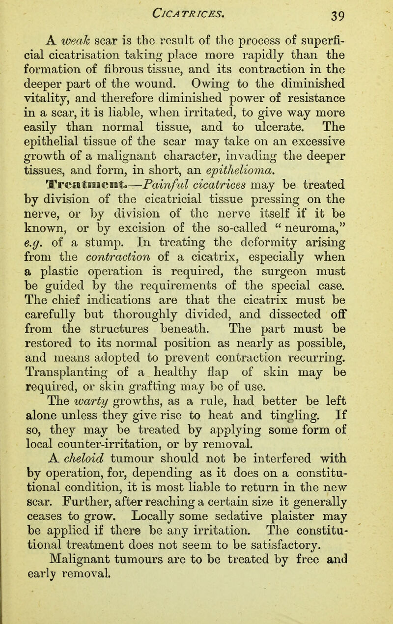 Cjca trices. A weak scar is the result of the process of superfi- cial cicatrisation taking place more rapidly than the formation of fibrous tissue, and its contraction in the deeper part of the wound. Owing to the diminished vitality, and therefore diminished power of resistance in a scar, it is liable, when irritated, to give way more easily than normal tissue, and to ulcerate. The epithelial tissue of the scar may take on an excessive growth of a malignant character, invading the deeper tissues, and form, in short, an epithelioma. Treatment.—Painful cicatrices may be treated by division of the cicatricial tissue pressing on the nerve, or by division of the nerve itself if it be known, or by excision of the so-called  neuroma, e.g. of a stump. In treating the deformity arising from the contraction of a cicatrix, especially when a plastic operation is required, the surgeon must be guided by the requirements of the special case. The chief indications are that the cicatrix must be carefully but thoroughly divided, and dissected off from the structures beneath. The part must be restored to its normal position as nearly as possible, and means adopted to prevent contraction recurring. Transplanting of a healthy flap of skin may be required, or skin grafting may be of use. The warty growths, as a rule, had better be left alone unless they give rise to heat and tingling. If so, they may be treated by applying some form of local counter-irritation, or by removal. A cheloid tumour should not be interfered with by operation, for, depending as it does on a constitu- tional condition, it is most liable to return in the new scar. Further, after reaching a certain size it generally ceases to grow. Locally some sedative plaister may be applied if there be any irritation. The constitu- tional treatment does not seem to be satisfactory. Malignant tumours are to be treated by free and early removal.