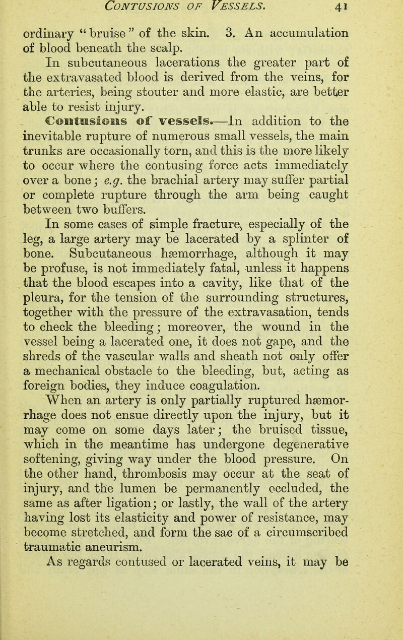ordinary  bruise  of the skin. 3. An accumulation of blood beneath the scalp. In subcutaneous lacerations the greater part of the extravasatecl blood is derived from the veins, for the arteries, being stouter and more elastic, are better able to resist injury. Contusions of vessels.—In addition to the inevitable rupture of numerous small vessels, the main trunks are occasionally torn, and this is the more likely to occur where the contusing force acts immediately over a bone; e.g. the brachial artery may suffer partial or complete rupture through the arm being caught between two buffers. In some cases of simple fracture) especially of the leg, a large artery may be lacerated by a splinter of bone. Subcutaneous hemorrhage, although it may be profuse, is not immediately fatal, unless it happens that the blood escapes into a cavity, like that of the pleura, for the tension of the surrounding structures, together with the pressure of the extravasation, tends to check the bleeding; moreover, the wound in the vessel being a lacerated one, it does not gape, and the shreds of the vascular walls and sheath not only offer a mechanical obstacle to the bleeding, but, acting as foreign bodies, they induce coagulation. When an artery is only partially ruptured hsemor- rhage does not ensue directly upon the injury, but it may come on some days later; the bruised tissue, which in the meantime has undergone degenerative softening, giving way under the blood pressure. On the other hand, thrombosis may occur at the seat of injury, and the lumen be permanently occluded, the same as after ligation; or lastly, the wall of the artery having lost its elasticity and power of resistance, may become stretched, and form the sac of a circumscribed traumatic aneurism. As regards contused or lacerated veins, it may be