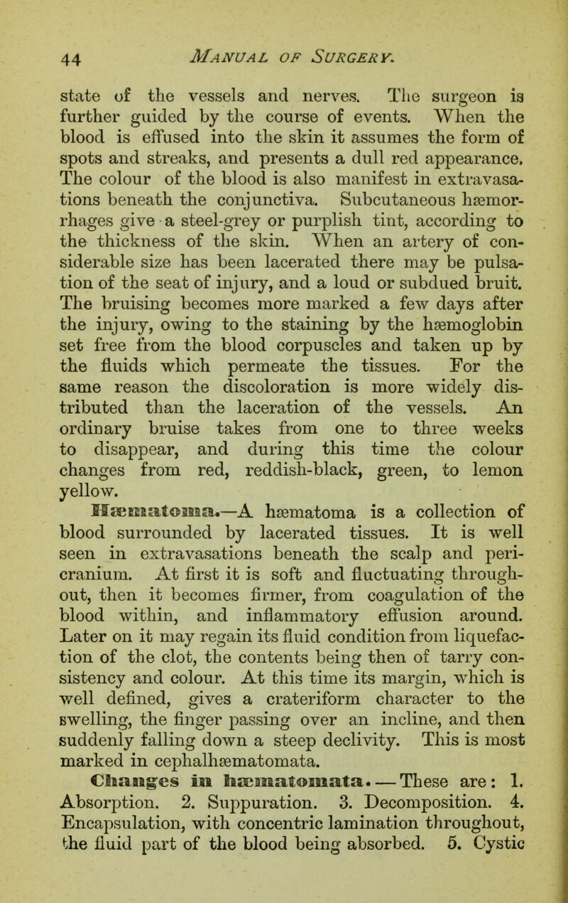 state of the vessels and nerves. The surgeon is further guided by the course of events. When the blood is effused into the skin it assumes the form of spots and streaks, and presents a dull red appearance. The colour of the blood is also manifest in extravasa- tions beneath the conjunctiva. Subcutaneous hsemor- rhages give • a steel-grey or purplish tint, according to the thickness of the skin. When an artery of con- siderable size has been lacerated there may be pulsa- tion of the seat of injury, and a loud or subdued bruit. The bruising becomes more marked a few days after the injury, owing to the staining by the haemoglobin set free from the blood corpuscles and taken up by the fluids which permeate the tissues. For the same reason the discoloration is more widely dis- tributed than the laceration of the vessels. An ordinary bruise takes from one to three weeks to disappear, and during this time the colour changes from red, reddish-black, green, to lemon yellow. HgEEisatoisaa.—A hsematoma is a collection of blood surrounded by lacerated tissues. It is well seen in extravasations beneath the scalp and peri- cranium. At first it is soft and fluctuating through- out, then it becomes firmer, from coagulation of the blood within, and inflammatory effusion around. Later on it may regain its fluid condition from liquefac- tion of the clot, the contents being then of tarry con- sistency and colour. At this time its margin, which is well defined, gives a crateriform character to the swelling, the finger passing over an incline, and then suddenly falling down a steep declivity. This is most marked in cephalhsematomata. Changes in hrematomata.— These are: 1. Absorption. 2. Suppuration. 3. Decomposition. 4. Encapsulation, with concentric lamination throughout, the fluid part of the blood being absorbed. 5. Cystic