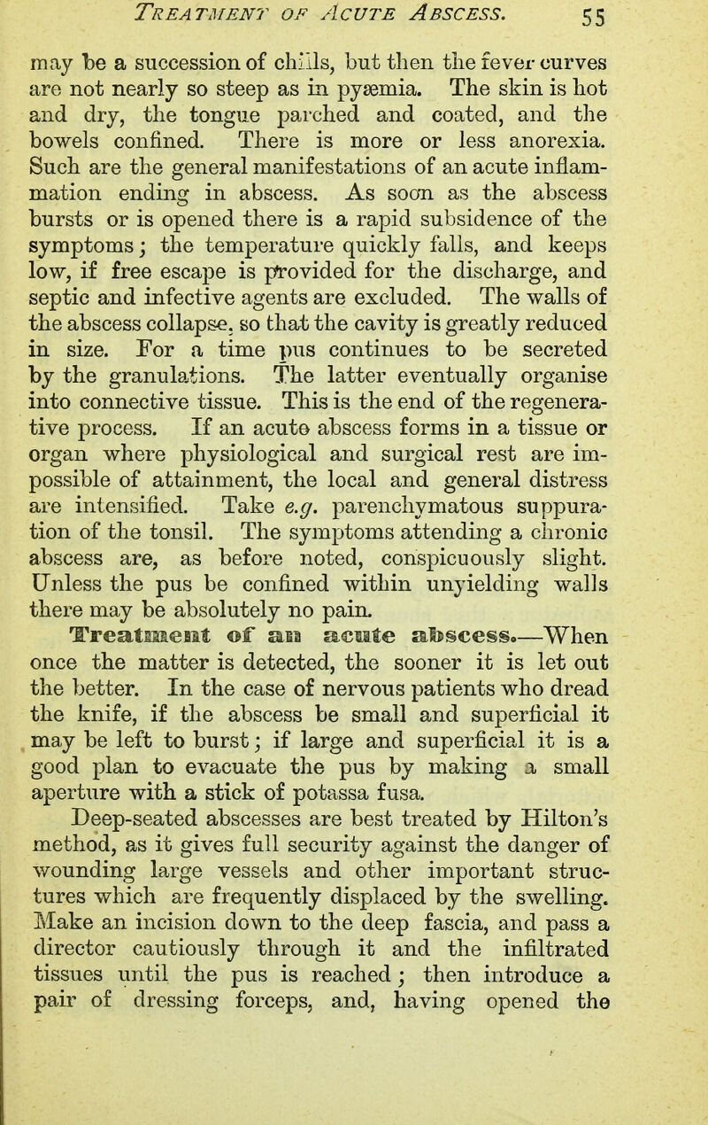 may be a succession of chills, but then the fever curves are not nearly so steep as in pysemia. The skin is hot and dry, the tongue parched and coated, and the bowels confined. There is more or less anorexia. Such are the general manifestations of an acute inflam- mation ending in abscess. As soon as the abscess bursts or is opened there is a rapid subsidence of the symptoms; the temperature quickly falls, and keeps low, if free escape is provided for the discharge, and septic and infective agents are excluded. The walls of the abscess collapse, so that the cavity is greatly reduced in size. For a time pus continues to be secreted by the granulations. The latter eventually organise into connective tissue. This is the end of the regenera- tive process. If an acute abscess forms in a tissue or organ where physiological and surgical rest are im- possible of attainment, the local and general distress are intensified. Take e.g. parenchymatous suppura- tion of the tonsil. The symptoms attending a chronic abscess are, as before noted, conspicuously slight. Unless the pus be confined within unyielding walls there may be absolutely no pain. Treatment of an acute abscess.—When once the matter is detected, the sooner it is let out the better. In the case of nervous patients who dread the knife, if the abscess be small and superficial it may be left to burst; if large and superficial it is a good plan to evacuate the pus by making a small aperture with a stick of potassa fusa. Deep-seated abscesses are best treated by Hilton's method, as it gives full security against the danger of wounding large vessels and other important struc- tures which are frequently displaced by the swelling. Make an incision down to the deep fascia, and pass a director cautiously through it and the infiltrated tissues until the pus is reached ; then introduce a pair of dressing forceps, and, having opened the