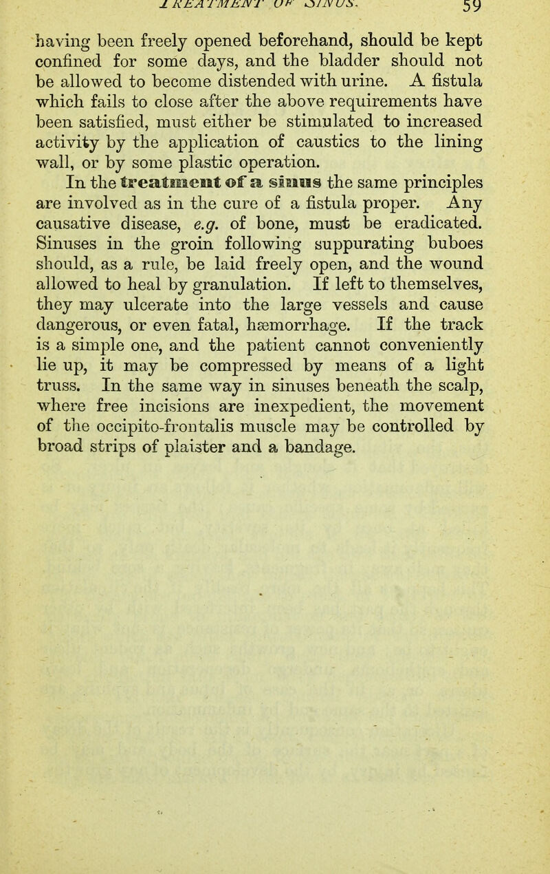 having been freely opened beforehand, should be kept confined for some days, and the bladder should not be allowed to become distended with urine. A fistula which fails to close after the above requirements have been satisfied, must either be stimulated to increased activity by the application of caustics to the lining wall, or by some plastic operation. In the treatment of a sinus the same principles are involved as in the cure of a fistula proper. Any causative disease, e.g. of bone, must be eradicated. Sinuses in the groin following suppurating buboes should, as a rule, be laid freely open, and the wound allowed to heal by granulation. If left to themselves, they may ulcerate into the large vessels and cause dangerous, or even fatal, haemorrhage. If the track is a simple one, and the patient cannot conveniently lie up, it may be compressed by means of a light truss. In the same way in sinuses beneath the scalp, where free incisions are inexpedient, the movement of the occipito-fron talis muscle may be controlled by broad strips of piaister and a bandage.