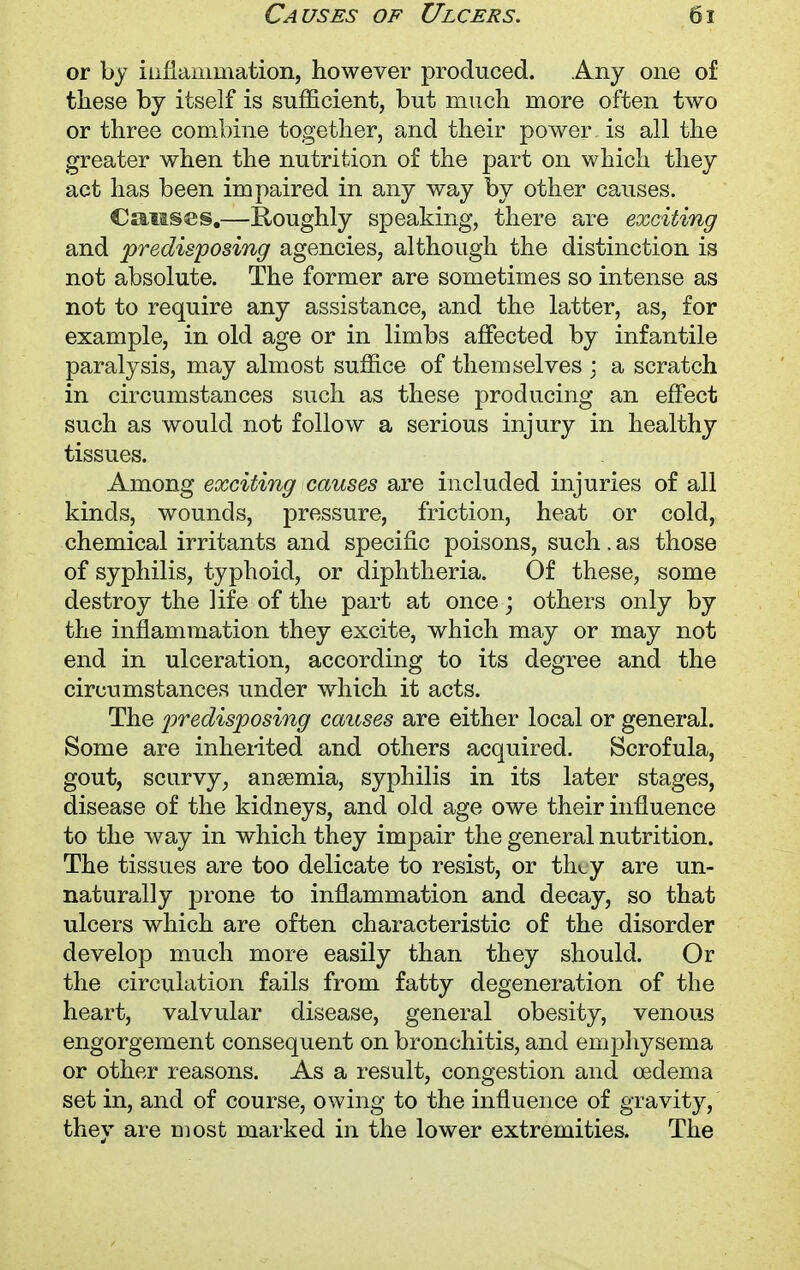 or by inflammation, however produced. Any one of these by itself is sufficient, but much more often two or three combine together, and their power is all the greater when the nutrition of the part on which they act has been impaired in any way by other causes. Causes.—Roughly speaking, there are exciting and predisposing agencies, although the distinction is not absolute. The former are sometimes so intense as not to require any assistance, and the latter, as, for example, in old age or in limbs affected by infantile paralysis, may almost suffice of themselves ; a scratch in circumstances such as these producing an effect such as would not follow a serious injury in healthy tissues. Among exciting causes are included injuries of all kinds, wounds, pressure, friction, heat or cold, chemical irritants and specific poisons, such . as those of syphilis, typhoid, or diphtheria. Of these, some destroy the Kfe of the part at once; others only by the inflammation they excite, which may or may not end in ulceration, according to its degree and the circumstances under which it acts. The predisposing causes are either local or general. Some are inherited and others acquired. Scrofula, gout, scurvy; anaemia, syphilis in its later stages, disease of the kidneys, and old age owe their influence to the way in which they impair the general nutrition. The tissues are too delicate to resist, or they are un- naturally prone to inflammation and decay, so that ulcers which are often characteristic of the disorder develop much more easily than they should. Or the circulation fails from fatty degeneration of the heart, valvular disease, general obesity, venous engorgement consequent on bronchitis, and emphysema or other reasons. As a result, congestion and oedema set in, and of course, owing to the influence of gravity, they are most marked in the lower extremities. The