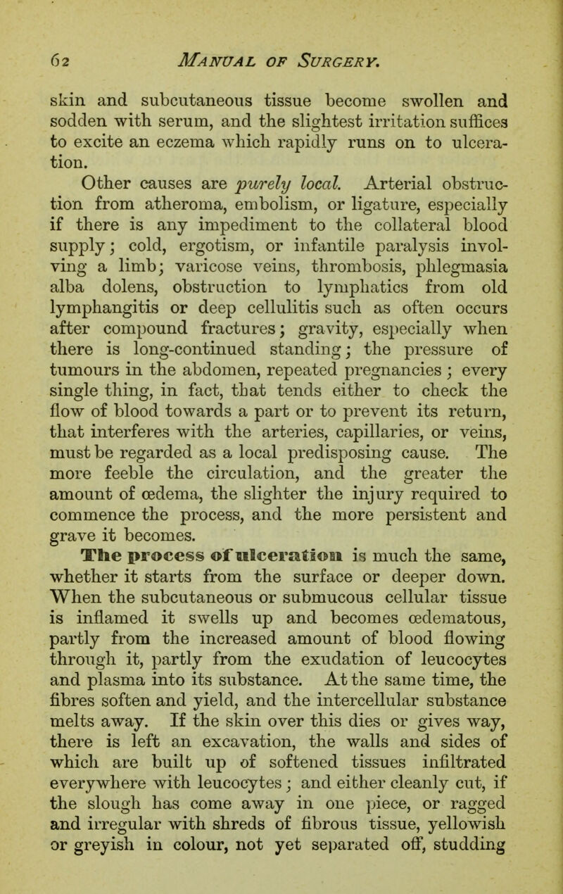 skin and subcutaneous tissue become swollen and sodden with serum, and the slightest irritation suffices to excite an eczema which rapidly runs on to ulcera- tion. Other causes are purely local. Arterial obstruc- tion from atheroma, embolism, or ligature, especially if there is any impediment to the collateral blood supply; cold, ergotism, or infantile paralysis invol- ving a limb; varicose veins, thrombosis, phlegmasia alba dolens, obstruction to lymphatics from old lymphangitis or deep cellulitis such as often occurs after compound fractures; gravity, especially when there is long-continued standing; the pressure of tumours in the abdomen, repeated pregnancies ; every single thing, in fact, that tends either to check the flow of blood towards a part or to prevent its return, that interferes with the arteries, capillaries, or veins, must be regarded as a local predisposing cause. The more feeble the circulation, and the greater the amount of oedema, the slighter the injury required to commence the process, and the more persistent and grave it becomes. The process of ulceration is much the same, whether it starts from the surface or deeper down. When the subcutaneous or submucous cellular tissue is inflamed it swells up and becomes oedematous, partly from the increased amount of blood flowing through it, partly from the exudation of leucocytes and plasma into its siibstance. At the same time, the fibres soften and yield, and the intercellular substance melts away. If the skin over this dies or gives way, there is left an excavation, the walls and sides of which are built up of softened tissues infiltrated everywhere with leucocytes; and either cleanly cut, if the slough has come away in one piece, or ragged and irregular with shreds of fibrous tissue, yellowish or greyish in colour, not yet separated off, studding