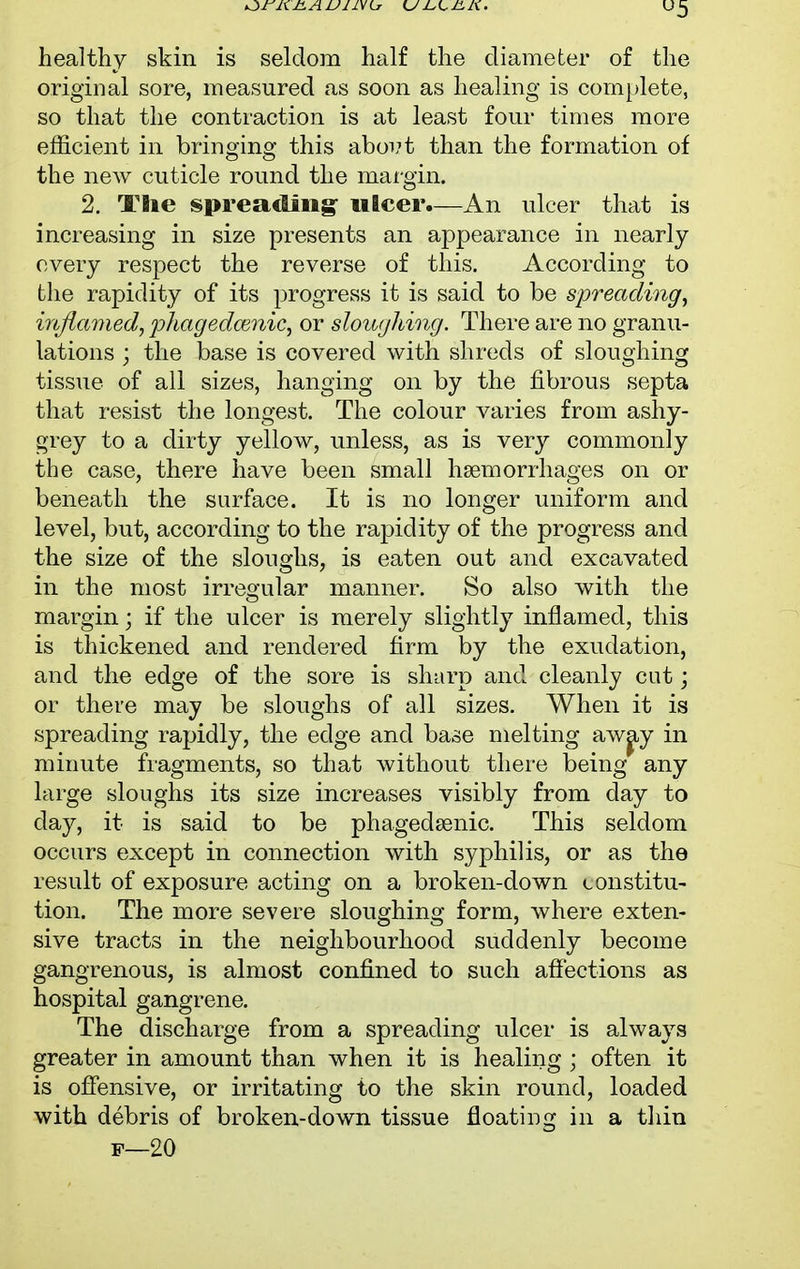 u5 healthy skin is seldom half the diameter of the original sore, measured as soon as healing is complete, so that the contraction is at least four times more efficient in bringing this aboi;t than the formation of the new cuticle round the margin. 2. The spreading ulcer.—An ulcer that is increasing in size presents an appearance in nearly every respect the reverse of this. According to the rapidity of its progress it is said to be spreading, inflamed, phagedcenic, or sloughing. There are no granu- lations ; the base is covered with shreds of sloughing tissue of all sizes, hanging on by the fibrous septa that resist the longest. The colour varies from ashy- grey to a dirty yellow, unless, as is very commonly the case, there have been small haemorrhages on or beneath the surface. It is no longer uniform and level, but, according to the rapidity of the progress and the size of the sloughs, is eaten out and excavated in the most irregular manner. So also with the margin; if the ulcer is merely slightly inflamed, this is thickened and rendered firm by the exudation, and the edge of the sore is sharp and cleanly cut; or there may be sloughs of all sizes. When it is spreading rapidly, the edge and base melting away in minute fragments, so that without there being any large sloughs its size increases visibly from day to clay, it is said to be phagedenic. This seldom occurs except in connection with syphilis, or as the result of exposure acting on a broken-down constitu- tion. The more severe sloughing form, where exten- sive tracts in the neighbourhood suddenly become gangrenous, is almost confined to such affections as hospital gangrene. The discharge from a spreading ulcer is always greater in amount than when it is healing ; often it is offensive, or irritating to the skin round, loaded with debris of broken-down tissue floating in a thin p—20