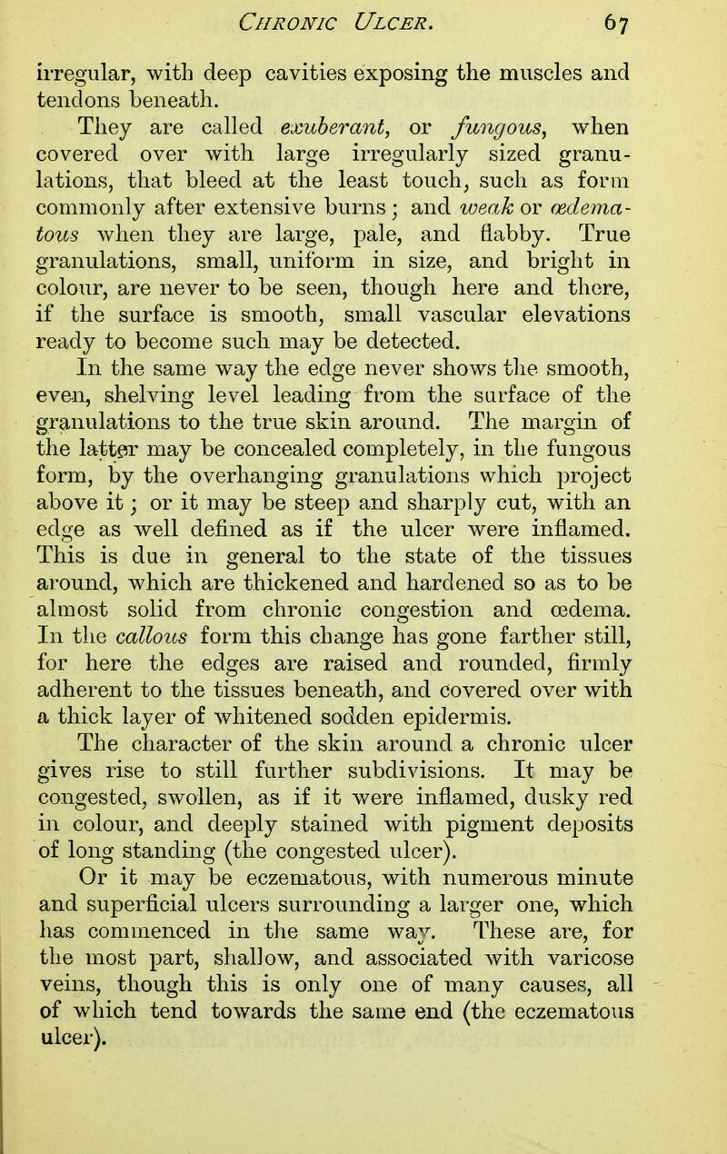 irregular, with deep cavities exposing the muscles and tendons beneath. They are called exuberant, or fungous, when covered over with large irregularly sized granu- lations, that bleed at the least touch, such as form commonly after extensive burns ■ and weak or (Edema- tous when they are large, pale, and flabby. True granulations, small, uniform in size, and bright in colour, are never to be seen, though here and there, if the surface is smooth, small vascular elevations ready to become such may be detected. In the same way the edge never shows the smooth, even, shelving level leading from the surface of the granulations to the true skin around. The margin of the latter may be concealed completely, in the fungous form, by the overhanging granulations which project above it; or it may be steep and sharply cut, with an edge as well defined as if the ulcer were inflamed. This is due in general to the state of the tissues around, which are thickened and hardened so as to be almost solid from chronic congestion and oedema. In the callous form this change has gone farther still, for here the edges are raised and rounded, firmly adherent to the tissues beneath, and covered over with a thick layer of whitened sodden epidermis. The character of the skin around a chronic ulcer gives rise to still further subdivisions. It may be congested, swollen, as if it were inflamed, dusky red in colour, and deeply stained with pigment deposits of long standing (the congested ulcer). Or it may be eczematous, with numerous minute and superficial ulcers surrounding a larger one, which has commenced in the same way. These are, for the most part, shallow, and associated with varicose veins, though this is only one of many causes, all of which tend towards the same end (the eczematous ulcer).