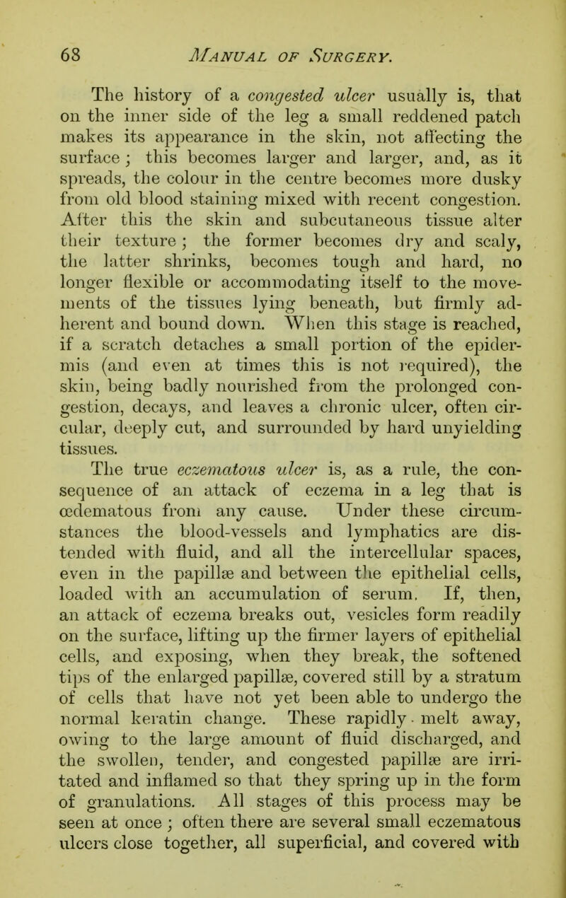 The history of a congested ulcer usually is, that on the inner side of the leg a small reddened patch makes its appearance in the skin, not affecting the surface ; this becomes larger and larger, and, as it spreads, the colour in the centre becomes more dusky from old blood staining mixed with recent congestion. Alter this the skin and subcutaneous tissue alter their texture; the former becomes dry and scaly, the latter shrinks, becomes tough and hard, no longer flexible or accommodating itself to the move- ments of the tissues lying beneath, but firmly ad- herent and bound down. When this stage is reached, if a scratch detaches a small portion of the epider- mis (and even at times this is not required), the skin, being badly nourished from the prolonged con- gestion, decays, and leaves a chronic ulcer, often cir- cular, deeply cut, and surrounded by hard unyielding tissues. The true eczematous ulcer is, as a rule, the con- sequence of an attack of eczema in a leg that is cedematous from any cause. Under these circum- stances the blood-vessels and lymphatics are dis- tended with fluid, and all the intercellular spaces, even in the papilla? and between the epithelial cells, loaded with an accumulation of serum. If, then, an attack of eczema breaks out, vesicles form readily on the surface, lifting up the firmer layers of epithelial cells, and exposing, when they break, the softened tips of the enlarged papilla?, covered still by a stratum of cells that have not yet been able to undergo the normal keratin change. These rapidly - melt away, owing to the large amount of fluid discharged, and the swollen, tender, and congested papillae are irri- tated and inflamed so that they spring up in the form of granulations. All stages of this process may be seen at once ; often there are several small eczematous ulcers close together, all superficial, and covered with