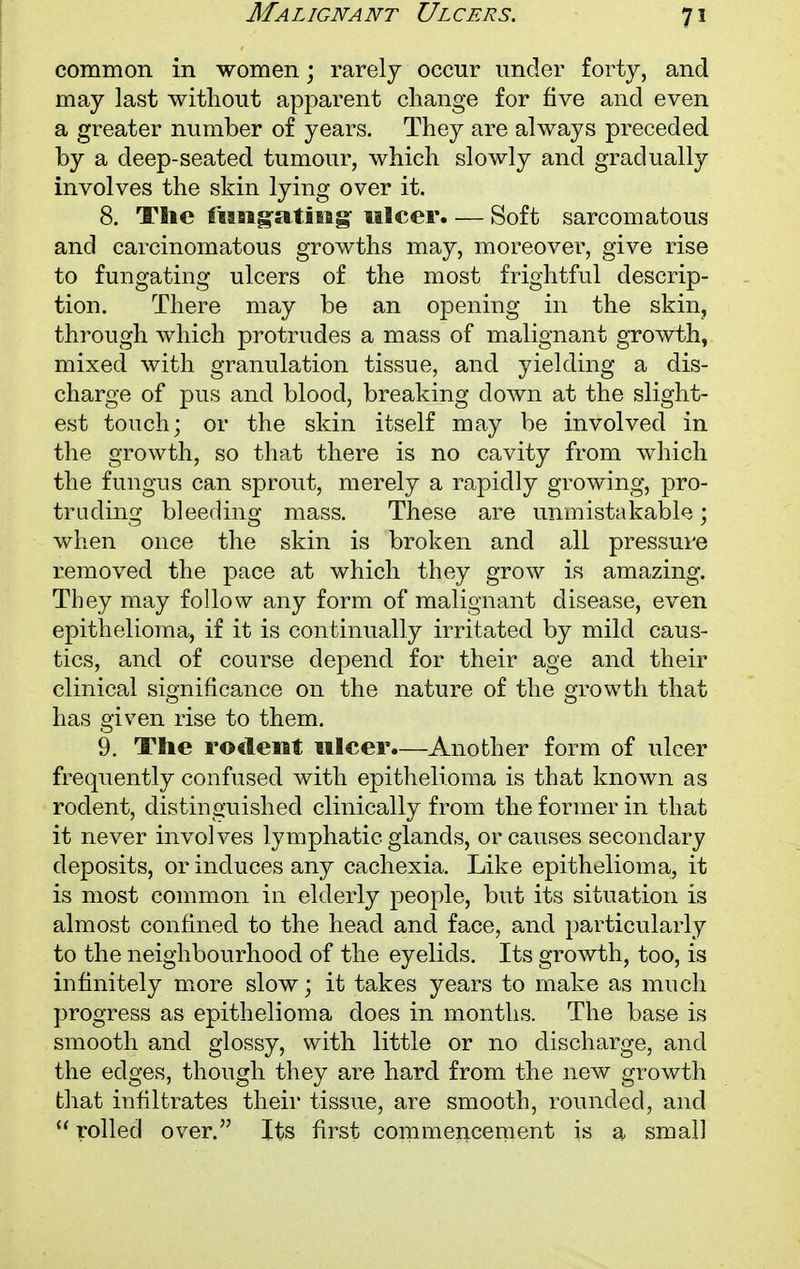 Malignant Ulcers. common in women \ rarely occur under forty, and may last without apparent change for five and even a greater number of years. They are always preceded by a deep-seated tumour, which slowly and gradually involves the skin lying over it. 8. The fiingating ulcer. — Soft sarcomatous and carcinomatous growths may, moreover, give rise to fungating ulcers of the most frightful descrip- tion. There may be an opening in the skin, through which protrudes a mass of malignant growth, mixed with granulation tissue, and yielding a dis- charge of pus and blood, breaking down at the slight- est touch; or the skin itself may be involved in the growth, so that there is no cavity from which the fungus can sprout, merely a rapidly growing, pro- truding bleeding mass. These are unmistakable; when once the skin is broken and all pressure removed the pace at which they grow is amazing. They may follow any form of malignant disease, even epithelioma, if it is continually irritated by mild caus- tics, and of course depend for their age and their clinical significance on the nature of the growth that has given rise to them. 9. The rodent ulcer.—Another form of ulcer frequently confused with epithelioma is that known as rodent, distinguished clinically from the former in that it never involves lymphatic glands, or causes secondary deposits, or induces any cachexia. Like epithelioma, it is most common in elderly people, but its situation is almost confined to the head and face, and particularly to the neighbourhood of the eyelids. Its growth, too, is infinitely more slow; it takes years to make as much progress as epithelioma does in months. The base is smooth and glossy, with little or no discharge, and the edges, though they are hard from the new growth that infiltrates their tissue, are smooth, rounded, and  rolled over. Its first commencement is a small