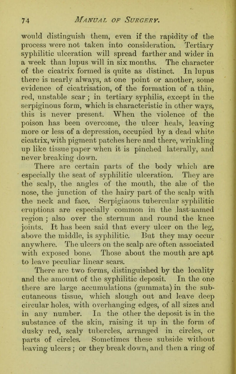 would distinguish them, even if the rapidity of the process were not taken into consideration. Tertiary syphilitic ulceration will spread farther and wider in a week than lupus will in six months. The character of the cicatrix formed is quite as distinct. In lupus there is nearly always, at one point or another, some evidence of cicatrisation, of the formation of a thin, red, unstable scar ; in tertiary syphilis, except in the serpiginous form, which is characteristic in other ways, this is never present. When the violence of the poison has been overcome, the ulcer heals, leaving more or less of a depression, occupied by a dead white cicatrix, with pigment patches here and there, wrinkling up like tissue paper when it is pinched laterally, and never breaking down. There are certain parts of the body which are especially the seat of syphilitic ulceration. They are the scalp, the angles of the mouth, the al?e of the nose, the junction of the hairy part of the scalp with the neck and face. Serpiginous tubercular syphilitic eruptions are especially common in the last-named region ; also over the sternum and round the knee joints. It has been said that every ulcer on the leg, above the middle, is syphilitic. But they may occur anywhere. The ulcers on the scalp are often associated with exposed bone. Those about the mouth are apt to leave peculiar linear scars. There are two forms, distinguished by the locality and the amount of the syphilitic deposit. In the one there are large accumulations (gummata) in the sub- cutaneous tissue, which slough out and leave deep circular holes, with overhanging edges, of all sizes and in any number. In the other the deposit is in the substance of the skin, raising it up in the form of dusky red, scaly tubercles, arranged in circles, or parts of circles. Sometimes these subside without leaving ulcers ; or they break down, and then a ring of