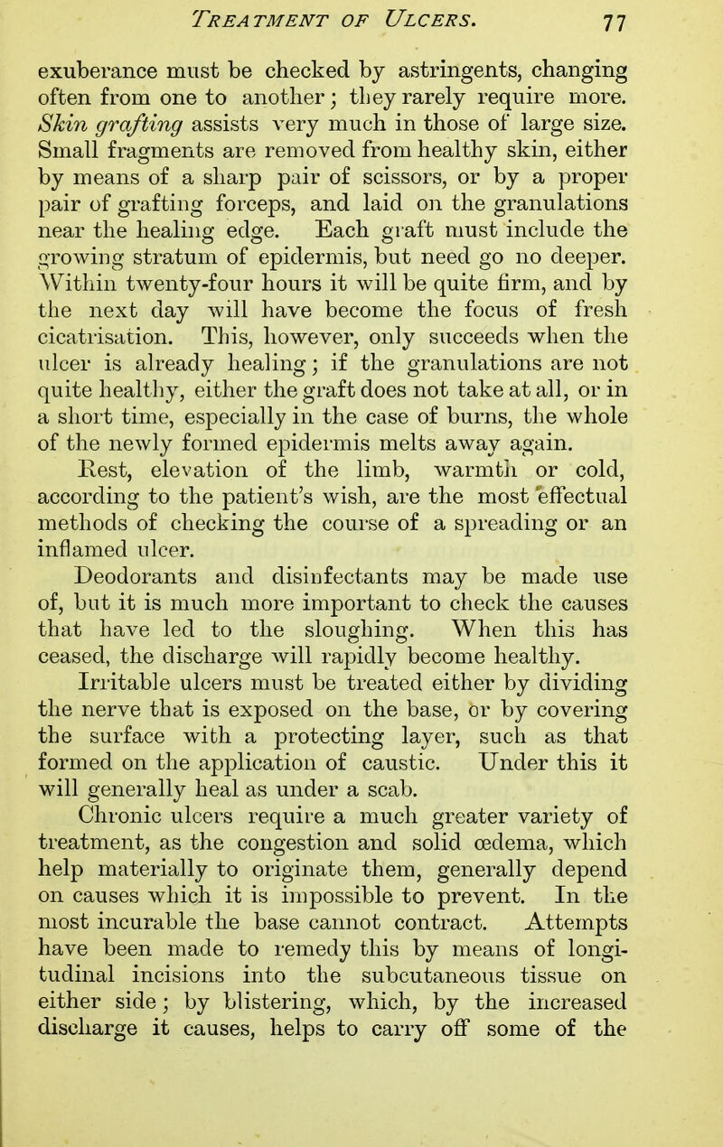 Treatment of Ulcers. exuberance must be checked by astringents, changing often from one to another; they rarely require more. Skin grafting assists very much in those of large size. Small fragments are removed from healthy skin, either by means of a sharp pair of scissors, or by a proper pair of grafting forceps, and laid on the granulations near the healing edge. Each graft must include the growing stratum of epidermis, but need go no deeper. Within twenty-four hours it will be quite firm, and by the next day will have become the focus of fresh cicatrisation. This, however, only succeeds when the ulcer is already healing; if the granulations are not quite healthy, either the graft does not take at all, or in a short time, especially in the case of burns, the whole of the newly formed epidermis melts away again. Rest, elevation of the limb, warmth or cold, according to the patient's wish, are the most 'effectual methods of checking the course of a spreading or an inflamed nicer. Deodorants and disinfectants may be made use of, but it is much more important to check the causes that have led to the sloughing. When this has ceased, the discharge will rapidly become healthy. Irritable ulcers must be treated either by dividing the nerve that is exposed on the base, or by covering the surface with a protecting layer, such as that formed on the application of caustic. Under this it will generally heal as under a scab. Chronic ulcers require a much greater variety of treatment, as the congestion and solid oedema, which help materially to originate them, generally depend on causes which it is impossible to prevent. In the most incurable the base cannot contract. Attempts have been made to remedy this by means of longi- tudinal incisions into the subcutaneous tissue on either side; by blistering, which, by the increased discharge it causes, helps to carry off some of the