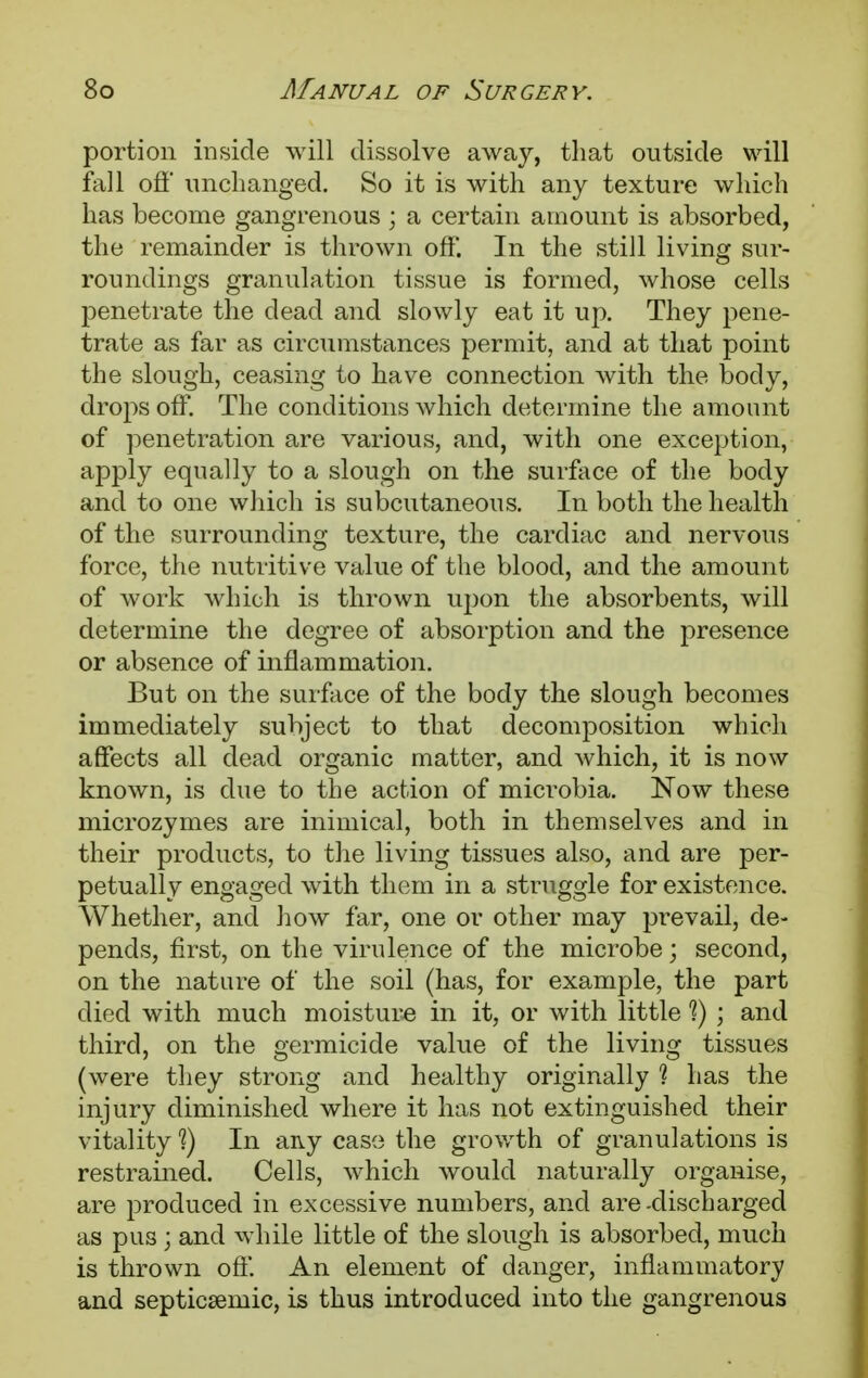 portion inside will dissolve away, that outside will fall off unchanged. So it is with any texture which has become gangrenous ; a certain amount is absorbed, the remainder is thrown off. In the still living sur- roundings granulation tissue is formed, whose cells penetrate the dead and slowly eat it up. They pene- trate as far as circumstances permit, and at that point the slough, ceasing to have connection with the body, drops off. The conditions which determine the amount of penetration are various, and, with one exception, apply equally to a slough on the surface of the body and to one which is subcutaneous. In both the health of the surrounding texture, the cardiac and nervous force, the nutritive value of the blood, and the amount of work which is thrown upon the absorbents, will determine the degree of absorption and the presence or absence of inflammation. But on the surface of the body the slough becomes immediately subject to that decomposition which affects all dead organic matter, and which, it is now known, is due to the action of microbia. Now these microzymes are inimical, both in themselves and in their products, to the living tissues also, and are per- petually engaged with them in a struggle for existence. Whether, and how far, one or other may prevail, de- pends, first, on the virulence of the microbe; second, on the nature of the soil (has, for example, the part died with much moisture in it, or with little 1) ; and third, on the germicide value of the living tissues (were they strong and healthy originally ? has the injury diminished where it has not extinguished their vitality In aivy case the growth of granulations is restrained. Cells, which avouIc! naturally organise, are produced in excessive numbers, and are -discharged as pus; and while little of the slough is absorbed, much is thrown oft'. An element of danger, inflammatory and septicemic, is thus introduced into the gangrenous