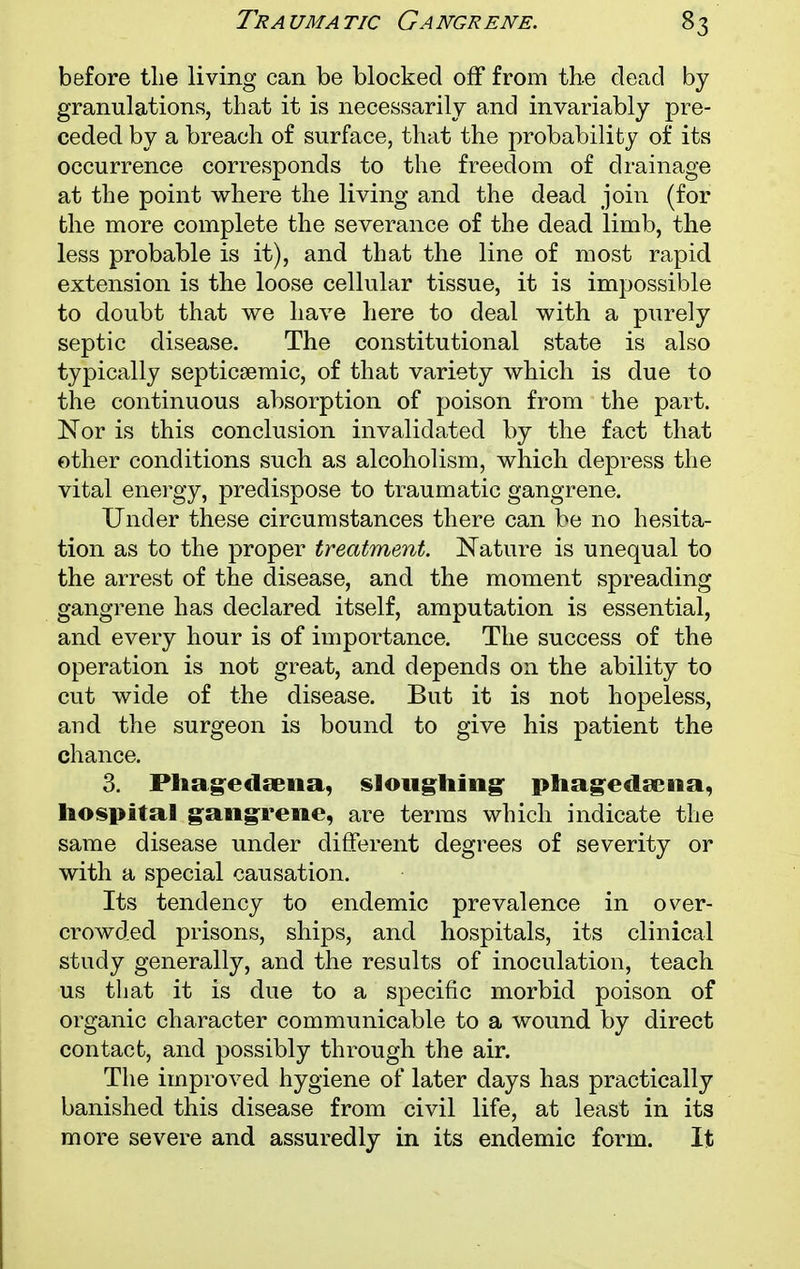 before the living can be blocked off from the dead by granulations, that it is necessarily and invariably pre- ceded by a breach of surface, that the probability of its occurrence corresponds to the freedom of drainage at the point where the living and the dead join (for the more complete the severance of the dead limb, the less probable is it), and that the line of most rapid extension is the loose cellular tissue, it is impossible to doubt that we have here to deal with a purely septic disease. The constitutional state is also typically septicsemic, of that variety which is due to the continuous absorption of poison from the part. Nor is this conclusion invalidated by the fact that other conditions such as alcoholism, which depress the vital energy, predispose to traumatic gangrene. Under these circumstances there can be no hesita- tion as to the proper treatment. Nature is unequal to the arrest of the disease, and the moment spreading gangrene has declared itself, amputation is essential, and every hour is of importance. The success of the operation is not great, and depends on the ability to cut wide of the disease. But it is not hopeless, and the surgeon is bound to give his patient the chance. 3. Phagedaena, sloughing phagedena, hospital gangrene, are terms which indicate the same disease under different degrees of severity or with a special causation. Its tendency to endemic prevalence in over- crowded prisons, ships, and hospitals, its clinical study generally, and the results of inoculation, teach us that it is due to a specific morbid poison of organic character communicable to a wound by direct contact, and possibly through the air. The improved hygiene of later days has practically banished this disease from civil life, at least in its more severe and assuredly in its endemic form. It