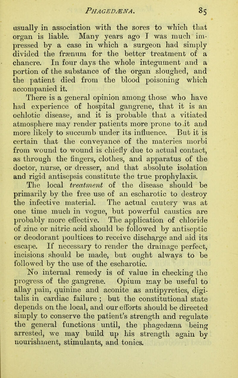Phagedena. 35 usually in association with the sores to which that organ is liable. Many years ago T was much im- pressed by a case in which a surgeon had simply divided the frsenum for the better treatment of a chancre. In four days the whole integument and a portion of the substance of the organ sloughed, and the patient died from the blood poisoning which accompanied it. There is a general opinion among those who have had experience of hospital gangrene, that it is an ochlotic disease, and it is probable that a vitiated atmosphere may render patients more prone to it and more likely to succumb under its influence. But it is certain that the conveyance of the materies morbi from wound to wound is chiefly due to actual contact, as through the fingers, clothes, and apparatus of the doctor, nurse, or dresser, and that absolute isolation and rigid antisepsis constitute the true prophylaxis. The local treatment of the disease should be primarily by the free use of an escharotic to destroy the infective material. The actual cautery was at one time much in vogue, but powerful caustics are probably more effective. The application of chloride of zinc or nitric acid should be followed by antiseptic or deodorant poultices to receive discharge and aid its escape. If necessary to render the drainage perfect, incisions should be made, but ought alwavs to be followed by the use of the escharotic. No internal remedy is of value in checking the progress of the gangrene. Opium may be useful to allay pain, quinine and aconite as antipyretics, digi- talis in cardiac failure ; but the constitutional state depends on the local, and our efforts should be directed simply to conserve the patient's strength and regulate the general functions until, the phagedena being arrested, we may build up his strength again by nourishment, stimulants, and tonics.