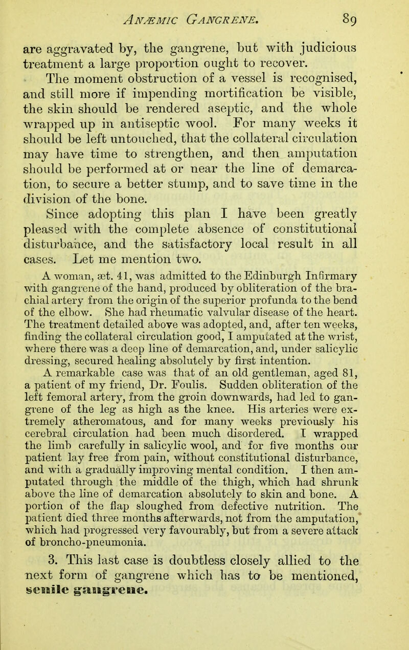 are aggravated by, the gangrene, but with judicious treatment a large proportion ought to recover. The moment obstruction of a vessel is recognised, and still more if impending mortification be visible, the skin should be rendered aseptic, and the whole wrapped up in antiseptic wool. For many weeks it should be left untouched, that the collateral circulation may have time to strengthen, and then amputation should be performed at or near the line of demarca- tion, to secure a better stump, and to save time in the division of the bone. Since adopting this plan I have been greatly pleas sd with the complete absence of constitutional disturbance, and the satisfactory local result in all cases. Let me mention two. A woman, set. 41, was admitted to the Edinburgh Infirmary with gangrene of the hand, produced by obliteration of the bra- chial artery from the origin of the superior profunda to the bend of the elbow. She had rheumatic valvular disease of the heart. The treatment detailed above was adopted, and, after ten weeks, finding the collateral circulation good, I amputated at the wrist, where there was a deep line of demarcation, and, under salicylic dressing, secured healing absolutely by first intention. A remarkable case was that of an old gentleman, aged 81, a patient of my friend, Dr. Foulis. Sudden obliteration of the left femoral artery, from the groin downwards, had led to gan- grene of the leg as high as the knee. His arteries were ex- tremely atheromatous, and for many weeks previously his cerebral circulation had been much disordered. I wrapped the limb carefully in salicylic wool, and for five months our patient lay free from pain, without constitutional disturbance, and with a gradually improving mental condition. I then am- putated through the middle of the thigh, which had shrunk above the line of demarcation absolutely to skin and bone. A portion of the flap sloughed from defective nutrition. The patient died three months afterwards, not from the amputation, which had progressed very favourably, but from a severe attack of broncho-pneumonia. 3. This last case is doubtless closely allied to the next form of gangrene which has to be mentioned, senile gangrene.
