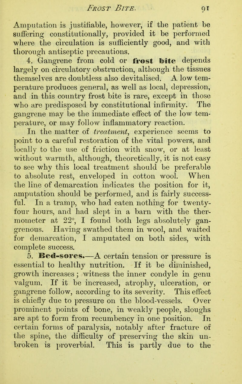 Frost Bite. 9T Amputation is justifiable, however, if the patient be suffering constitutionally, provided it be performed where the circulation is sufficiently good, and with thorough antiseptic precautions. 4. Gangrene from cold or frost toite depends largely on circulatory obstruction, although the tissues themselves are doubtless also devitalised. A low tem- perature produces general, as well as local, depression, and in this country frost bite is rare, except in those who are predisposed by constitutional infirmity. The gangrene may be the immediate effect of the low tem- perature, or may follow inflammatory reaction. In the matter of treatment, experience seems to point to a careful restoration of the vital powers, and locally to the use of friction with snow, or at least without warmth, although, theoretically, it is not easy to see why this local treatment should be preferable to absolute rest, enveloped in cotton wool. When the line of demarcation indicates the position for it, amputation should be performed, and is fairly success- ful. In a tramp, who had eaten nothing for twenty- four hours, and had slept in a barn with the ther- mometer at 22°, I found both legs absolutely gan- grenous. Having swathed them in wool, and waited for demarcation, I amputated on both sides, with complete success. 5. Bed-sores.—A certain tension or pressure is essential to healthy nutrition. If it be diminished, growth increases; witness the inner condyle in genu valgum. If it be increased, atrophy, ulceration, or gangrene follow, according to its severity. This effect is chiefly due to pressure on the blood-vessels. Over prominent points of bone, in weakly people, sloughs are apt to form from recumbency in one position. In certain forms of paralysis, notably after fracture of the spine, the difficulty of preserving the skin un- broken is proverbial. This is partly due to the