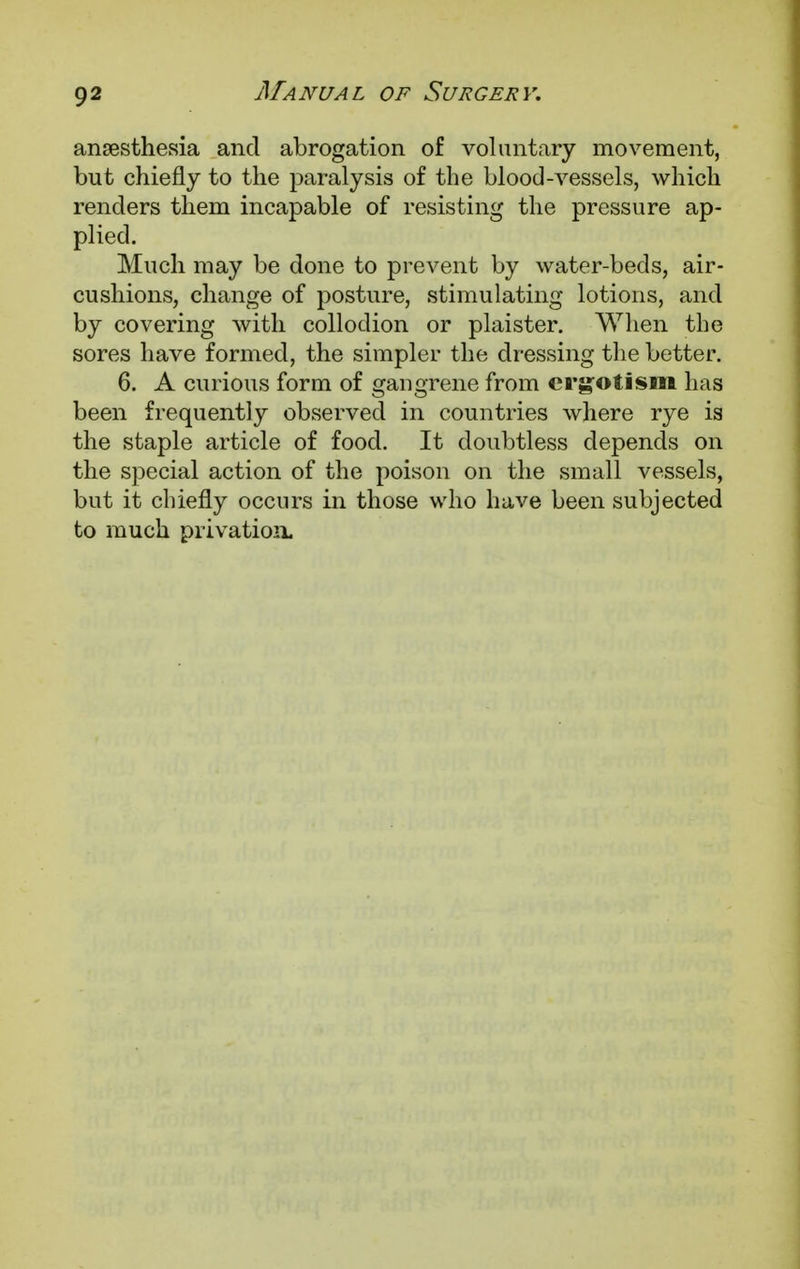 anaesthesia and abrogation of voluntary movement, but chiefly to the paralysis of the blood-vessels, which renders them incapable of resisting the pressure ap- plied. Much may be done to prevent by water-beds, air- cushions, change of posture, stimulating lotions, and by covering with collodion or plaister. When the sores have formed, the simpler the dressing the better. 6. A curious form of gangrene from ergotism has been frequently observed in countries where rye is the staple article of food. It doubtless depends on the special action of the poison on the small vessels, but it chiefly occurs in those who have been subjected to much privation.