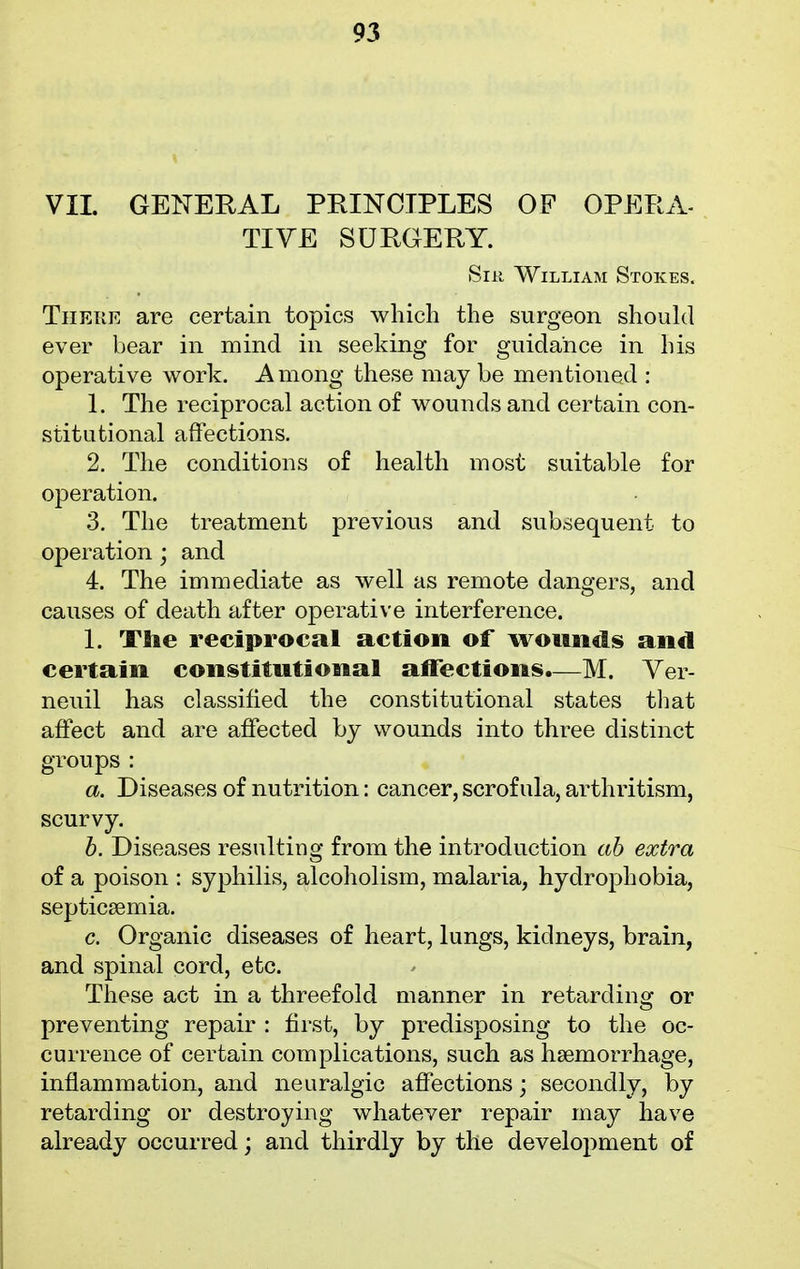 VII. GENERAL PRINCIPLES OF OPERA- TIVE SURGERY. Sin William Stokes. There are certain topics which the surgeon should ever bear in mind in seeking for guidance in his operative work. Among these may be mentioned : 1. The reciprocal action of wounds and certain con- stitutional affections. 2. The conditions of health most suitable for operation. 3. The treatment previous and subsequent to operation; and 4. The immediate as well as remote dangers, and causes of death after operative interference. 1. The reciprocal action of wounds and certain constitutional affections.—M. Ver- neuil has classified the constitutional states that affect and are affected by wounds into three distinct groups: a. Diseases of nutrition: cancer, scrofula, arthritism, scurvy. b. Diseases resulting from the introduction ab extra of a poison : syphilis, alcoholism, malaria, hydrophobia, septicaemia. c. Organic diseases of heart, lungs, kidneys, brain, and spinal cord, etc. These act in a threefold manner in retarding or preventing repair : first, by predisposing to the oc- currence of certain complications, such as haemorrhage, inflammation, and neuralgic affections; secondly, by retarding or destroying whatever repair may have already occurred; and thirdly by the development of