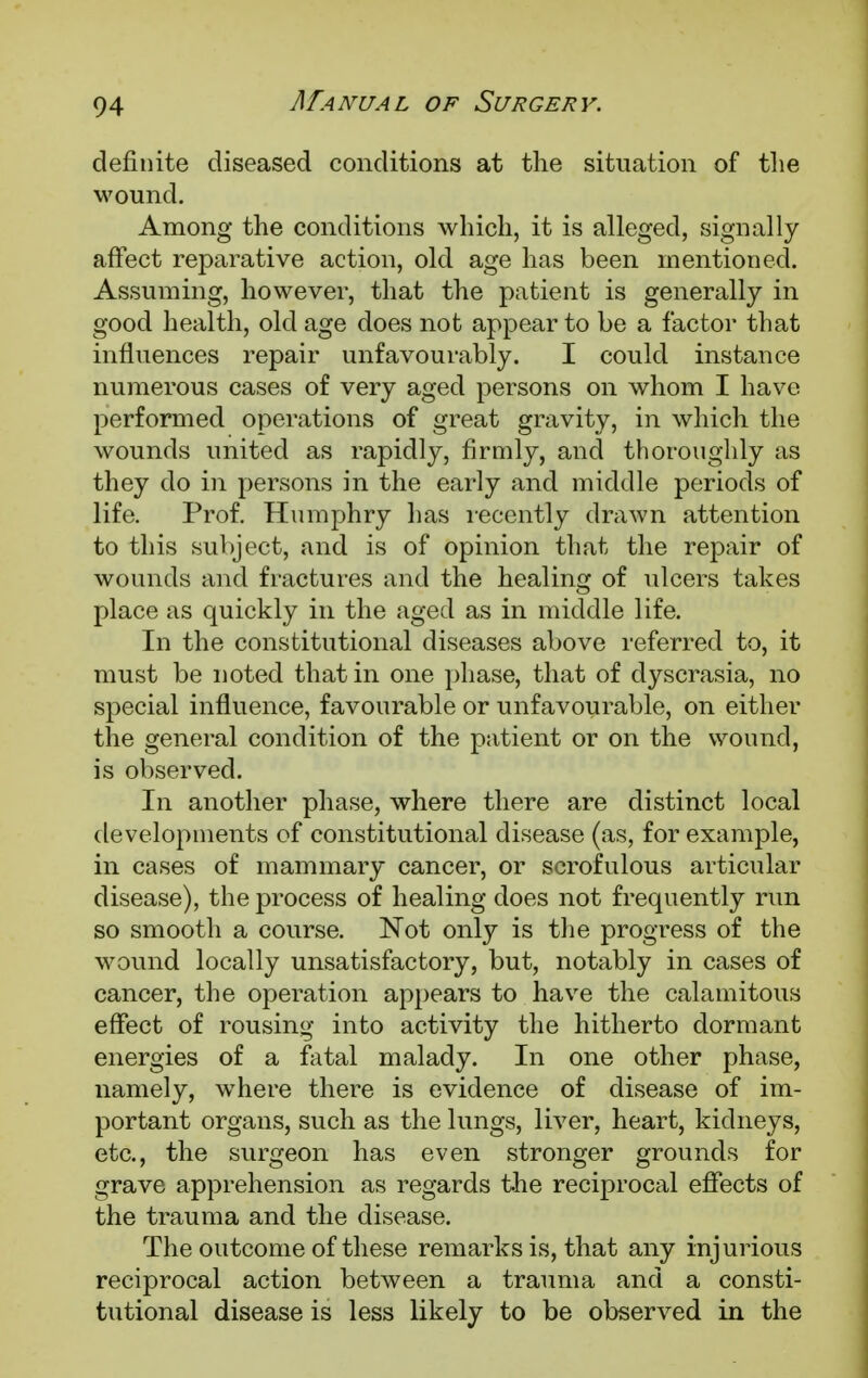 definite diseased conditions at the situation of the wound. Among the conditions which, it is alleged, signally affect reparative action, old age has been mentioned. Assuming, however, that the patient is generally in good health, old age does not appear to be a factor that influences repair unfavourably. I could instance numerous cases of very aged persons on whom I have performed operations of great gravity, in which the wounds united as rapidly, firmly, and thoroughly as they do in persons in the early and middle periods of life. Prof. Humphry has recently drawn attention to this subject, and is of opinion that the repair of wounds and fractures and the healing of ulcers takes place as quickly in the aged as in middle life. In the constitutional diseases above referred to, it must be noted that in one phase, that of dyscrasia, no special influence, favourable or unfavourable, on either the general condition of the patient or on the wound, is observed. In another phase, where there are distinct local developments of constitutional disease (as, for example, in cases of mammary cancer, or scrofulous articular disease), the process of healing does not frequently run so smooth a course. Not only is the progress of the wound locally unsatisfactory, but, notably in cases of cancer, the operation appears to have the calamitous effect of rousing into activity the hitherto dormant energies of a fatal malady. In one other phase, namely, wThere there is evidence of disease of im- portant organs, such as the lungs, liver, heart, kidneys, etc., the surgeon has even stronger grounds for grave apprehension as regards the reciprocal effects of the trauma and the disease. The outcome of these remarks is, that any injurious reciprocal action between a trauma and a consti- tutional disease is less likely to be observed in the