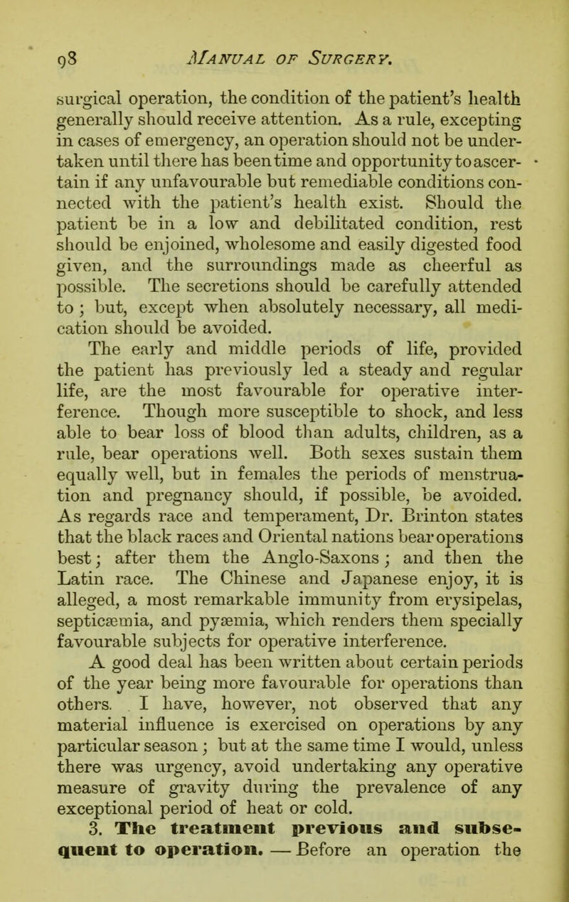 surgical operation, the condition of the patient's health generally should receive attention. As a rule, excepting in cases of emergency, an operation should not be under- taken until there has been time and opportunity to ascer- tain if any unfavourable but remediable conditions con- nected with the patient's health exist. Should the patient be in a low and debilitated condition, rest should be enjoined, wholesome and easily digested food given, and the surroundings made as cheerful as possible. The secretions should be carefully attended to ; but, except when absolutely necessary, all medi- cation should be avoided. The early and middle periods of life, provided the patient has previously led a steady and regular life, are the most favourable for operative inter- ference. Though more susceptible to shock, and less able to bear loss of blood than adults, children, as a rule, bear operations well. Both sexes sustain them equally well, but in females the periods of menstrua- tion and pregnancy should, if possible, be avoided. As regards race and temperament, Dr. Brinton states that the black races and Oriental nations bear operations best; after them the Anglo-Saxons; and then the Latin race. The Chinese and Japanese enjoy, it is alleged, a most remarkable immunity from erysipelas, septicaemia, and pyaemia, which renders them specially favourable subjects for operative interference. A good deal has been written about certain periods of the year being more favourable for operations than others. I have, however, not observed that any material influence is exercised on operations by any particular season; but at the same time I would, unless there was urgency, avoid undertaking any operative measure of gravity during the prevalence of any exceptional period of heat or cold. 3. The treatment previous and subse- quent to operation. — Before an operation the