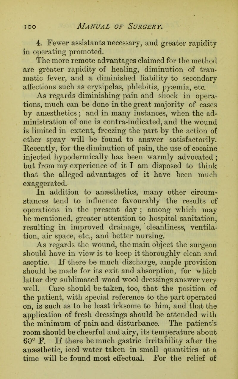 4. Fewer assistants necessary, and greater rapidity in operating promoted. The more remote advantages claimed for the method are greater rapidity of healing, diminution of trau- matic fever, and a diminished liability to secondary affections such as erysipelas, phlebitis, pya?mia, etc. As regards diminishing pain and shock in opera- tions, much can be done in the great majority of cases by anaesthetics; and in many instances, when the ad- ministration of one is contra-indicated, and the wound is limited in extent, freezing the part by the action of ether spray will be found to answer satisfactorily. Recently, for the diminution of pain, the use of cocaine injected hypodermically has been warmly advocated; but from my experience of it I am disposed to think that the alleged advantages of it have been much exaggerated. In addition to anaesthetics, many other circum- stances tend to influence favourably the results of operations in the present day; among which may be mentioned, greater attention to hospital sanitation, resulting in improved drainage, cleanliness, ventila- tion, air space, etc., and better nursing. As regards the wound, the main object the surgeon should have in view is to keep it thoroughly clean and aseptic. If there be much discharge, ample provision should be made for its exit and absorption, for which latter dry sublimated wood wool dressings answer very well. Care should be taken, too, that the position of the patient, with special reference to the part operated on, is such as to be least irksome to him, and that the application of fresh dressings should be attended with the minimum of pain and disturbance. The patient's room should be cheerful and airy, its temperature about 60° F. If there be much gastric irritability after the anaesthetic, iced water taken in small quantities at a time will be found most effectual. For the relief of