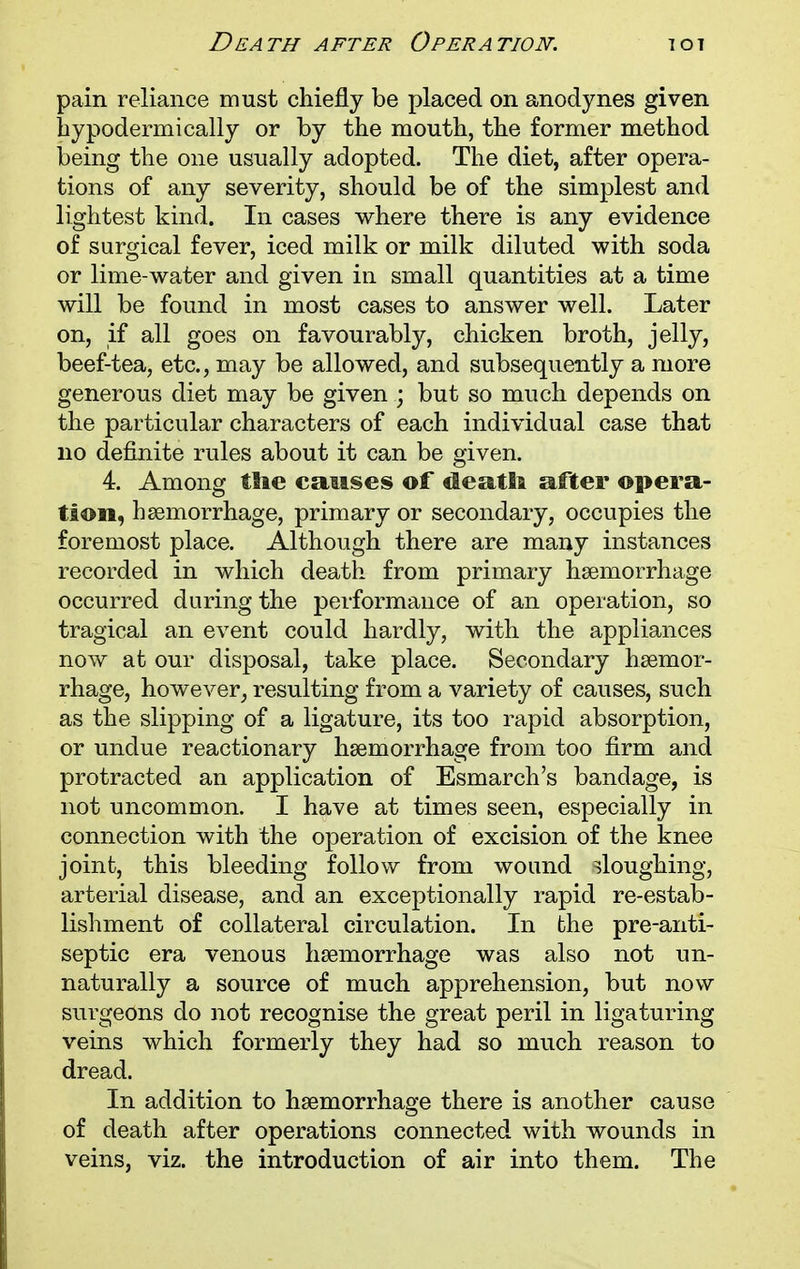 pain reliance must chiefly be placed on anodynes given bypodermically or by the mouth, the former method being the one usually adopted. The diet, after opera- tions of any severity, should be of the simplest and lightest kind. In cases where there is any evidence of surgical fever, iced milk or milk diluted with soda or lime-water and given in small quantities at a time will be found in most cases to answer well. Later on, if all goes on favourably, chicken broth, jelly, beef-tea, etc., may be allowed, and subsequently a more generous diet may be given ; but so much depends on the particular characters of each individual case that no definite rules about it can be given. 4. Among tSie causes of deatli after opera- tion, hemorrhage, primary or secondary, occupies the foremost place. Although there are many instances recorded in which death from primary haemorrhage occurred during the performance of an operation, so tragical an event could hardly, with the appliances now at our disposal, take place. Secondary haemor- rhage, however, resulting from a variety of causes, such as the slipping of a ligature, its too rapid absorption, or undue reactionary hsemorrhage from too firm and protracted an application of Esmarch's bandage, is not uncommon. I have at times seen, especially in connection with the operation of excision of the knee joint, this bleeding follow from wound sloughing, arterial disease, and an exceptionally rapid re-estab- lishment of collateral circulation. In the pre-anti- septic era venous haemorrhage was also not un- naturally a source of much apprehension, but now surgeons do not recognise the great peril in ligaturing veins which formerly they had so much reason to dread. In addition to haemorrhage there is another cause of death after operations connected with wounds in veins, viz. the introduction of air into them. The