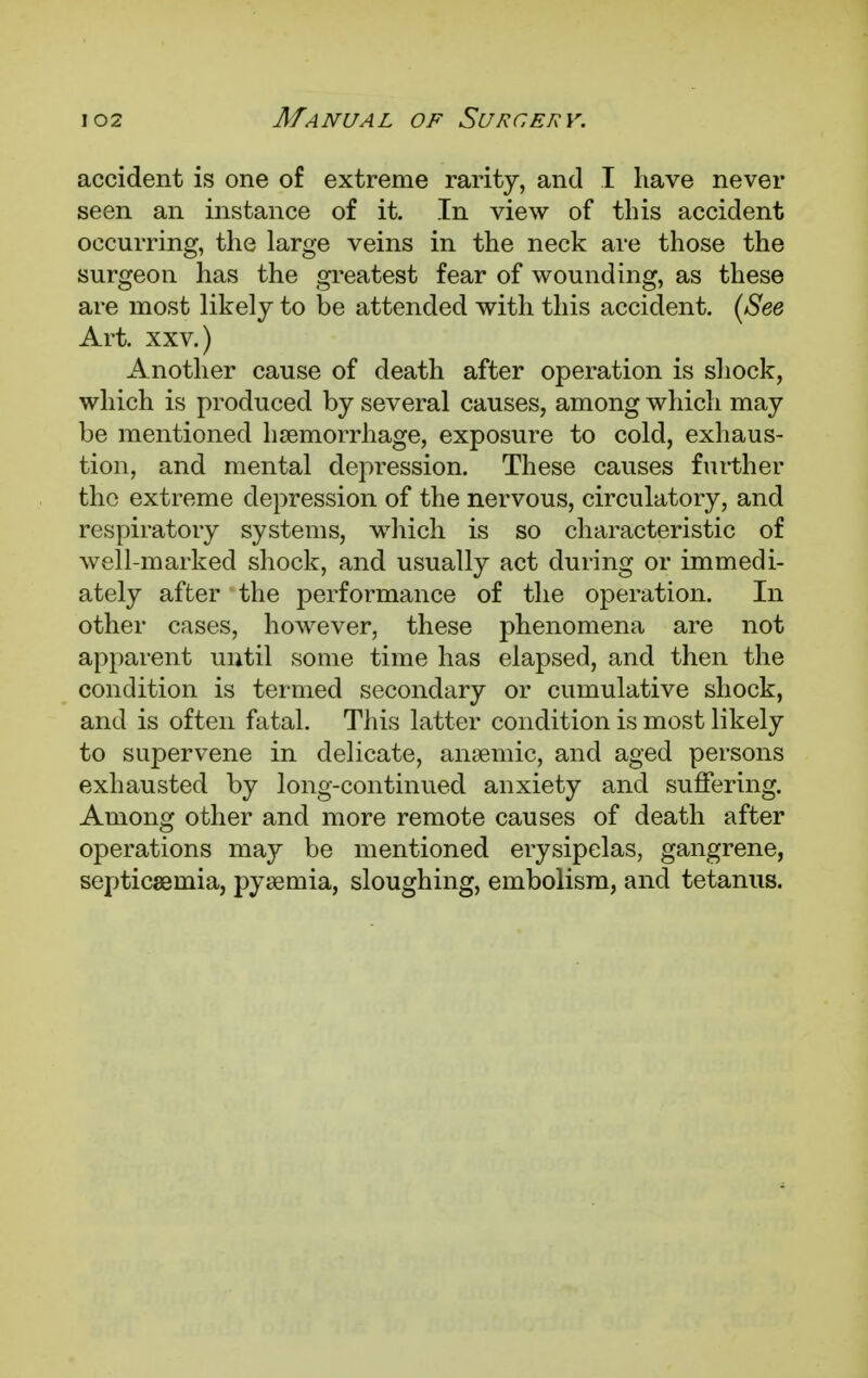 accident is one of extreme rarity, and I have never seen an instance of it. In view of this accident occurring, the large veins in the neck are those the surgeon has the greatest fear of wounding, as these are most likely to be attended with this accident. {See Art. xxv.) Another cause of death after operation is shock, which is produced by several causes, among which may be mentioned haemorrhage, exposure to cold, exhaus- tion, and mental depression. These causes further the extreme depression of the nervous, circulatory, and respiratory systems, which is so characteristic of well-marked shock, and usually act during or immedi- ately after the performance of the operation. In other cases, however, these phenomena are not apparent until some time has elapsed, and then the condition is termed secondary or cumulative shock, and is often fatal. This latter condition is most likely to supervene in delicate, anaemic, and aged persons exhausted by long-continued anxiety and suffering. Among other and more remote causes of death after operations may be mentioned erysipelas, gangrene, septicaemia, pyaemia, sloughing, embolism, and tetanus.
