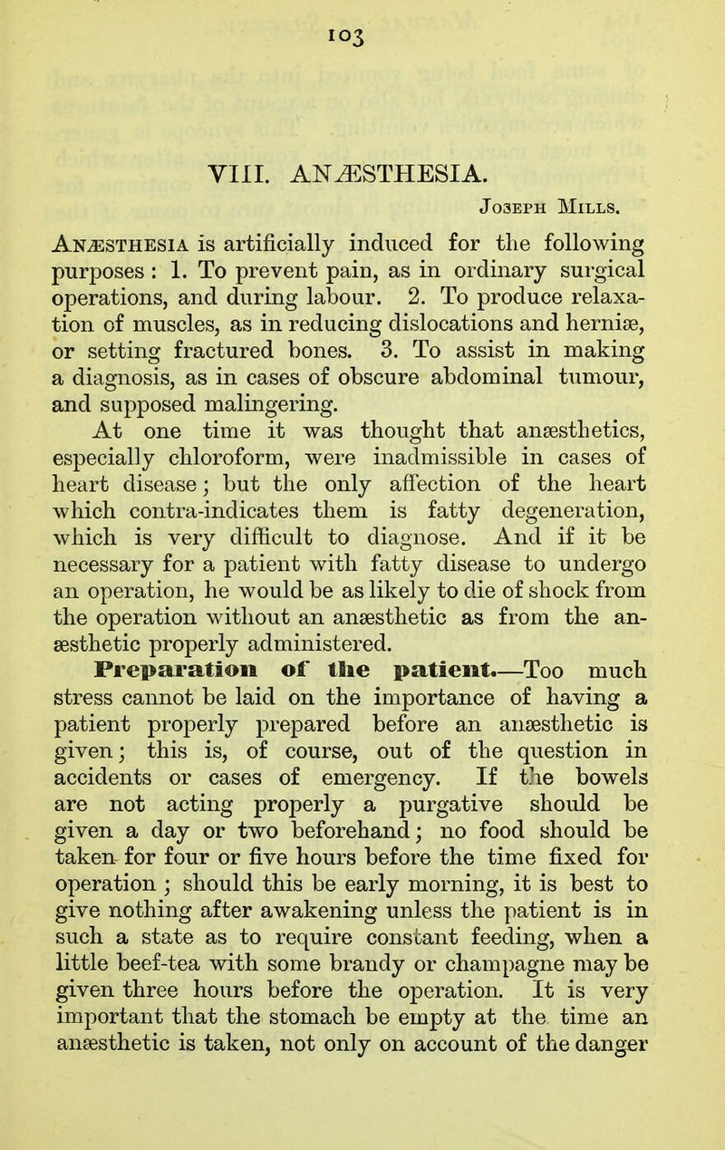 io3 VIII. ANAESTHESIA. Joseph Mills. Anaesthesia is artificially induced for the following purposes : 1. To prevent pain, as in ordinary surgical operations, and during labour. 2. To produce relaxa- tion of muscles, as in reducing dislocations and hernise, or setting fractured bones. 3. To assist in making a diagnosis, as in cases of obscure abdominal tumour, and supposed malingering. At one time it was thought that anaesthetics, especially chloroform, were inadmissible in cases of heart disease; but the only affection of the heart which contra-indicates them is fatty degeneration, which is very difficult to diagnose. And if it be necessary for a patient with fatty disease to undergo an operation, he would be as likely to die of shock from the operation without an anaesthetic as from the an- aesthetic properly administered. Preparation of tlie patient.—Too much stress cannot be laid on the importance of having a patient properly prepared before an anaesthetic is given; this is, of course, out of the question in accidents or cases of emergency. If the bow^els are not acting properly a purgative should be given a day or two beforehand; no food should be taken for four or five hours before the time fixed for operation ; should this be early morning, it is best to give nothing after awakening unless the patient is in such a state as to require constant feeding, when a little beef-tea with some brandy or champagne may be given three hours before the operation. It is very important that the stomach be empty at the time an anaesthetic is taken, not only on account of the danger