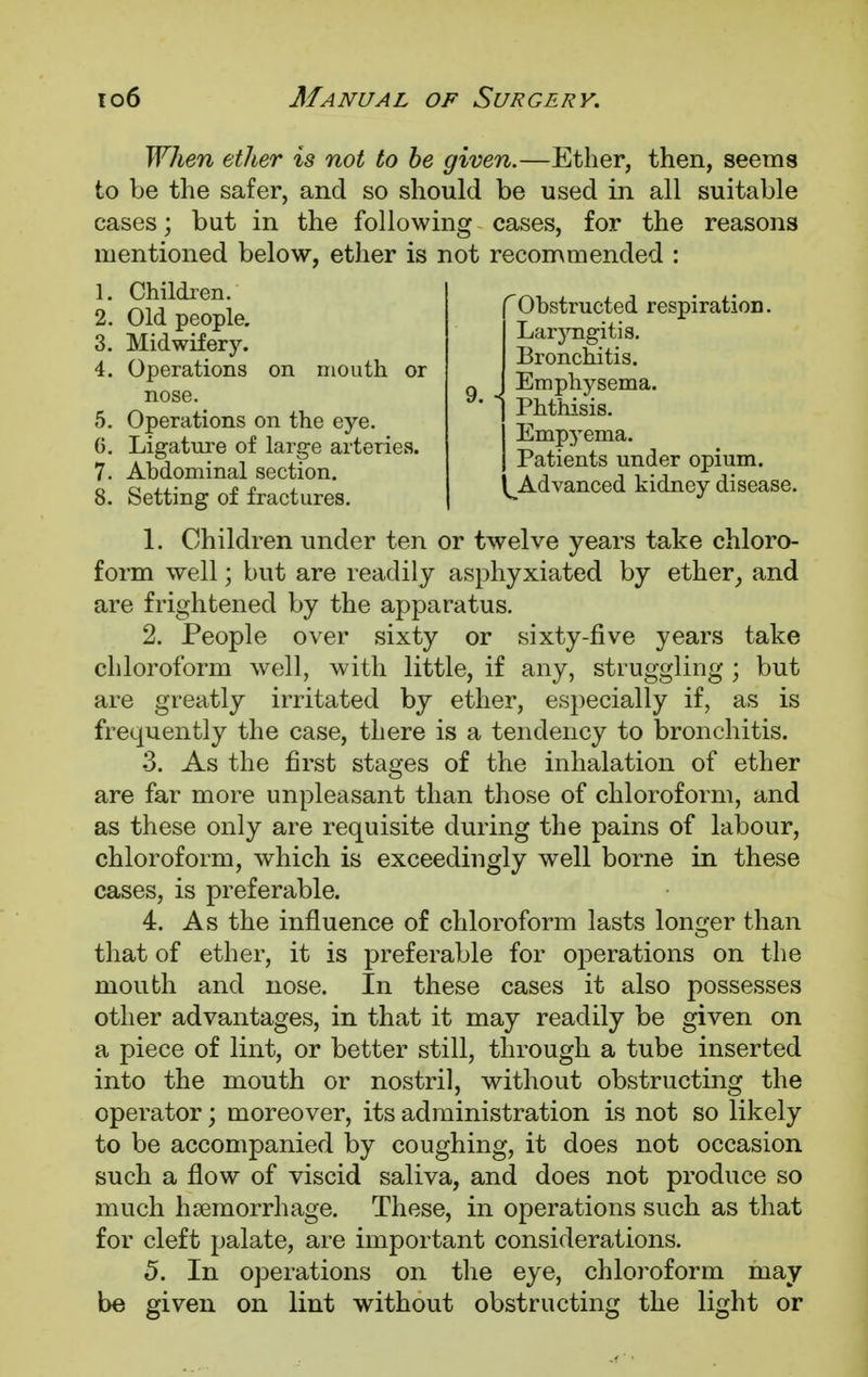 When ether is not to be given.—Ether, then, seems to be the safer, and so should be used in all suitable cases; but in the following cases, for the reasons mentioned below, ether is not recommended : 1. Children. 2. Old people. 3. Midwifery. 4. Operations on mouth or nose. 5. Operations on the eye. 6. Ligature of large arteries. 7. Abdominal section. 8. Setting of fractures. ^Obstructed respiration. Laryngitis. Bronchitis. Emphysema. Phthisis. Empyema. Patients under opium. ^Advanced kidney disease. 1. Children under ten or twelve years take chloro- form well; but are readily asphyxiated by ether, and are frightened by the apparatus. 2. People over sixty or sixty-five years take chloroform well, with little, if any, struggling ; but are greatly irritated by ether, especially if, as is frequently the case, there is a tendency to bronchitis. 3. As the first stages of the inhalation of ether are far more unpleasant than those of chloroform, and as these only are requisite during the pains of labour, chloroform, which is exceedingly well borne in these cases, is preferable. 4. As the influence of chloroform lasts longer than that of ether, it is preferable for operations on the mouth and nose. In these cases it also possesses other advantages, in that it may readily be given on a piece of lint, or better still, through a tube inserted into the mouth or nostril, without obstructing the operator; moreover, its administration is not so likely to be accompanied by coughing, it does not occasion such a flow of viscid saliva, and does not produce so much haemorrhage. These, in operations such as that for cleft palate, are important considerations. 5. In operations on the eye, chloroform may be given on lint without obstructing the light or