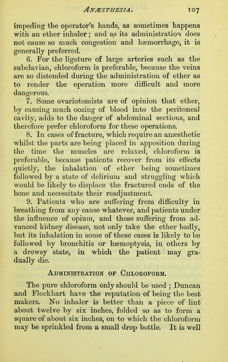 impeding the operator's hands, as sometimes happens with an ether inhaler; and as its administration does not cause so much congestion and haemorrhage, it is generally preferred. 6. For the ligature of large arteries such as the subclavian, chloroform is preferable, because the veins are so distended during the administration of ether as to render the operation more difficult and more dangerous. 7. Some ovariotomists are of opinion that ether, by causing much oozing of blood into the peritoneal cavity, adds to the danger of abdominal sections, and therefore prefer chloroform for these operations. 8. In cases of fracture, which require an anaesthetic whilst the parts are being placed in apposition during the time the muscles are relaxed, chloroform is preferable, because patients recover from its effects quietly, the inhalation of ether being sometimes followed by a state of delirium and struggling which would be likely to displace the fractured ends of the bone and necessitate their readjustment. 9. Patients who are suffering from difficulty in breathing from any cause whatever, and patients under the influence of opium, and those suffering from ad- vanced kidney disease, not only take the ether badly, but its inhalation in some of these cases is likely to be followed by bronchitis or haemoptysis, in others by a drowsy state, in which the patient may gra- dually die. Administration of Chloroform. The pure chloroform only should be used ; Duncan and FJockhart have the reputation of being the best makers. No inhaler is better than a piece of lint about twelve by six inches, folded so as to form a square of about six inches, on to which the chloroform may be sprinkled from a small drop bottle. It is well