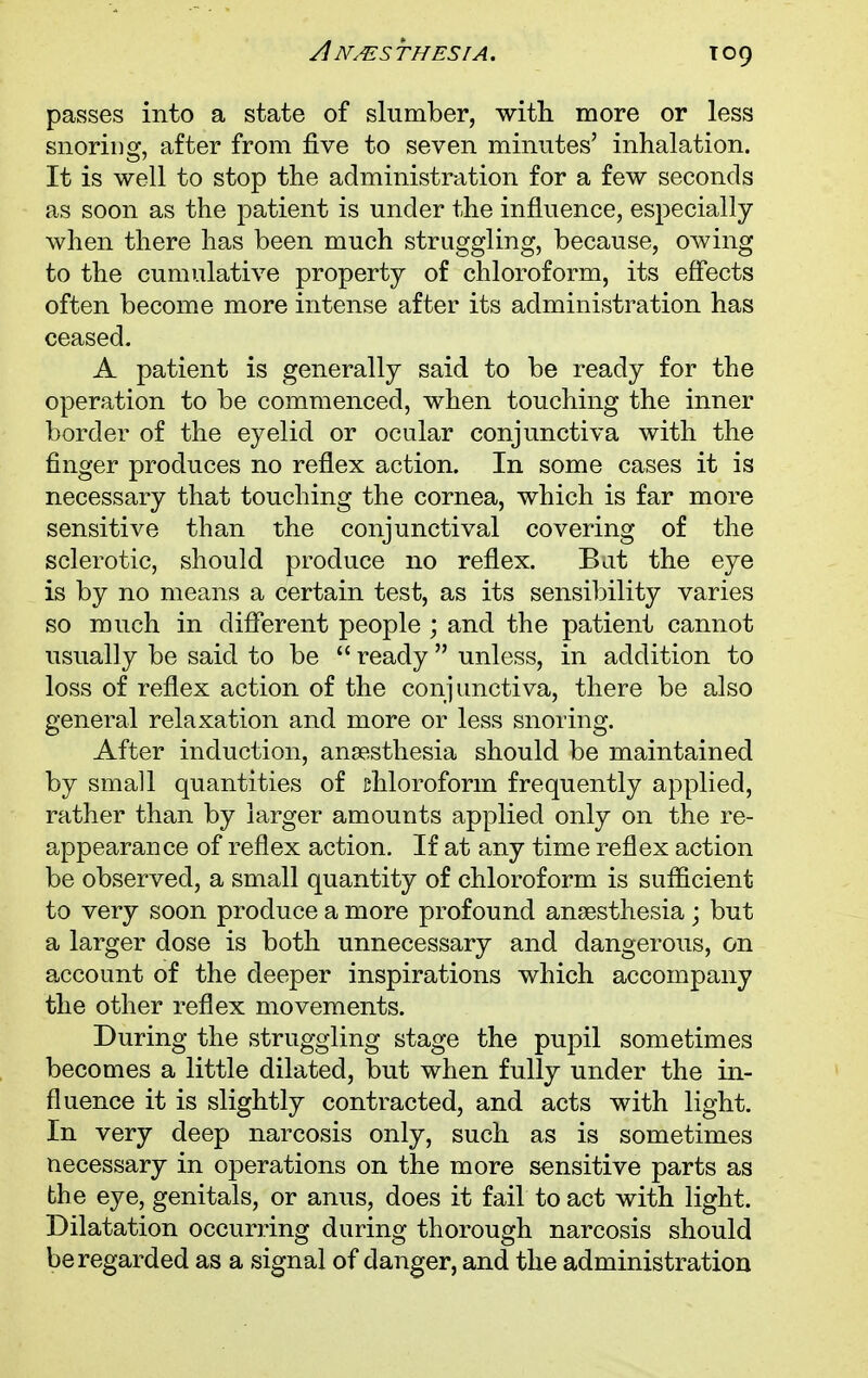 toq passes into a state of slumber, with more or less snoring, after from five to seven minutes' inhalation. It is well to stop the administration for a few seconds as soon as the patient is under the influence, especially when there has been much struggling, because, owing to the cumulative property of chloroform, its effects often become more intense after its administration has ceased. A patient is generally said to be ready for the operation to be commenced, when touching the inner border of the eyelid or ocular conjunctiva with the finger produces no reflex action. In some cases it is necessary that touching the cornea, which is far more sensitive than the conjunctival covering of the sclerotic, should produce no reflex. Bat the eye is by no means a certain test, as its sensibility varies so much in different people ; and the patient cannot usually be said to be  ready  unless, in addition to loss of reflex action of the conjunctiva, there be also general relaxation and more or less snoring. After induction, anaesthesia should be maintained by small quantities of chloroform frequently applied, rather than by larger amounts applied only on the re- appearance of reflex action. If at any time reflex action be observed, a small quantity of chloroform is sufficient to very soon produce a more profound anaesthesia ; but a larger dose is both unnecessary and dangerous, on account of the deeper inspirations which accompany the other reflex movements. During the struggling stage the pupil sometimes becomes a little dilated, but when fully under the in- fluence it is slightly contracted, and acts with light. In very deep narcosis only, such as is sometimes necessary in operations on the more sensitive parts as the eye, genitals, or anus, does it fail to act with light. Dilatation occurring during thorough narcosis should be regarded as a signal of danger, and the administration