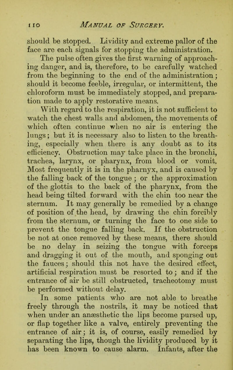 should be stopped. Lividity and extreme pallor of the face are each signals for stopping the administration. The pulse often gives the first warning of approach- ing danger, and is, therefore, to be carefully watched from the beginning to the end of the administration; should it become feeble, irregular, or intermittent, the chloroform must be immediately stopped, and prepara- tion made to apply restorative means. With regard to the respiration, it is not sufficient to watch the chest walls and abdomen, the movements of which often continue when no air is entering the lungs; but it is necessary also to listen to the breath- ing, especially when there is any doubt as to its efficiency. Obstruction may take place in the bronchi, trachea, larynx, or pharynx, from blood or vomit. Most frequently it is in the pharnyx, and is caused by the falling back of the tongue ; or the approximation of the glottis to the back of the pharynx, from the head being tilted forward with the chin too near the sternum. It may generally be remedied by a change of position of the head, by drawing the chin forcibly from the sternum, or turning the face to one side to prevent the tongue falling back. If the obstruction be not at once removed by these means, there should be no delay in seizing the tongue with forceps and dragging it out of the mouth, and sponging out the fauces; should this not have the desired effect, artificial respiration must be resorted to; and if the entrance of air be still obstructed, tracheotomy must be performed without delay. In some patients who are not able to breathe freely through the nostrils, it may be noticed that when under an anaesthetic the lips become pursed up, or flap together like a valve, entirely preventing the entrance of air; it is, of course, easily remedied by separating the lips, though the lividity produced by it has been known to cause alarm. Infants, after the