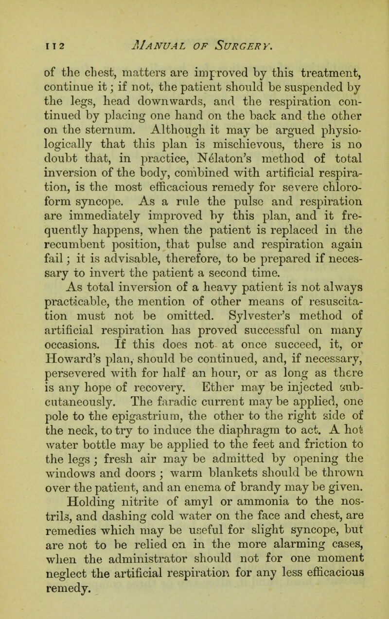 of the chest, matters are improved by this treatment, continue it; if not, the patient should be suspended by the legs, head downwards, and the respiration con- tinued by placing one hand on the back and the other on the sternum. Although it may be argued physio- logically that this plan is mischievous, there is no doubt that, in practice, Nelaton's method of total inversion of the body, combined with artificial respira- tion, is the most efficacious remedy for severe chloro- form syncope. As a rule the pulse and respiration are immediately improved by this plan, and it fre- quently happens, when the patient is replaced in the recumbent position, that pulse and respiration again fail; it is advisable, therefore, to be prepared if neces- sary to invert the patient a second time. As total inversion of a heavy patient is not always practicable, the mention of other means of resuscita- tion must not be omitted. Sylvester's method of artificial respiration has proved successful on many occasions. If this does not at once succeed, it, or Howard's plan, should be continued, and, if necessary, persevered with for half an hour, or as long as there is any hope of recovery. Ether may be injected sub- cutaneously. The faradic current may be applied, one pole to the epigastrium, the other to the right side of the neck, to try to induce the diaphragm to act. A hot water bottle may be applied to the feet and friction to the legs ; fresh air may be admitted by opening the windows and doors ; warm blankets should be thrown over the patient, and an enema of brandy may be given. Holding nitrite of amyl or ammonia to the nos- trils, and dashing cold water on the face and chest, are remedies which may be useful for slight syncope, but are not to be relied on in the more alarming cases, when the administrator should not for one moment neglect the artificial respiration for any less efficacious remedy.