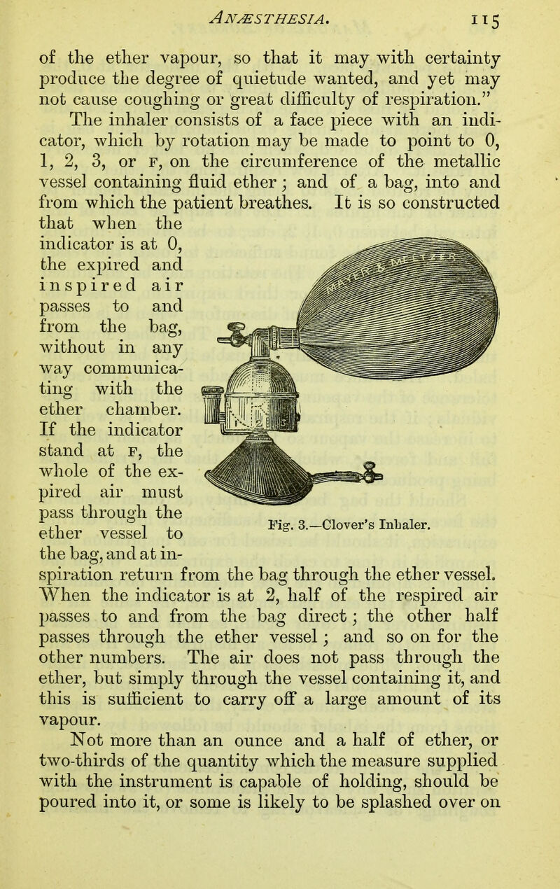 air and bag, of the ether vapour, so that it may with certainty produce the degree of quietude wanted, and yet may not cause coughing or great difficulty of respiration. The inhaler consists of a face piece with an indi- cator, which by rotation may be made to point to 0, 1, 2, 3, or f, on the circumference of the metallic vessel containing fluid ether; and of a bag, into and from which the patient breathes. It is so constructed that when the indicator is at 0, the expired and inspired passes to from the without in any way communica- ting with the ether chamber. If the indicator stand at f, the whole of the ex- pired air must pass through the ether vessel to the bag, and at in- spiration return from the bag through the ether vessel. When the indicator is at 2, half of the respired air passes to and from the bag direct; the other half passes through the ether vessel; and so on for the other numbers. The air does not pass through the ether, but simply through the vessel containing it, and this is sufficient to carry off a large amount of its vapour. Not more than an ounce and a half of ether, or two-thirds of the quantity which the measure supplied with the instrument is capable of holding, should be poured into it, or some is likely to be splashed over on Fig. 3.—Clover's Inhaler.