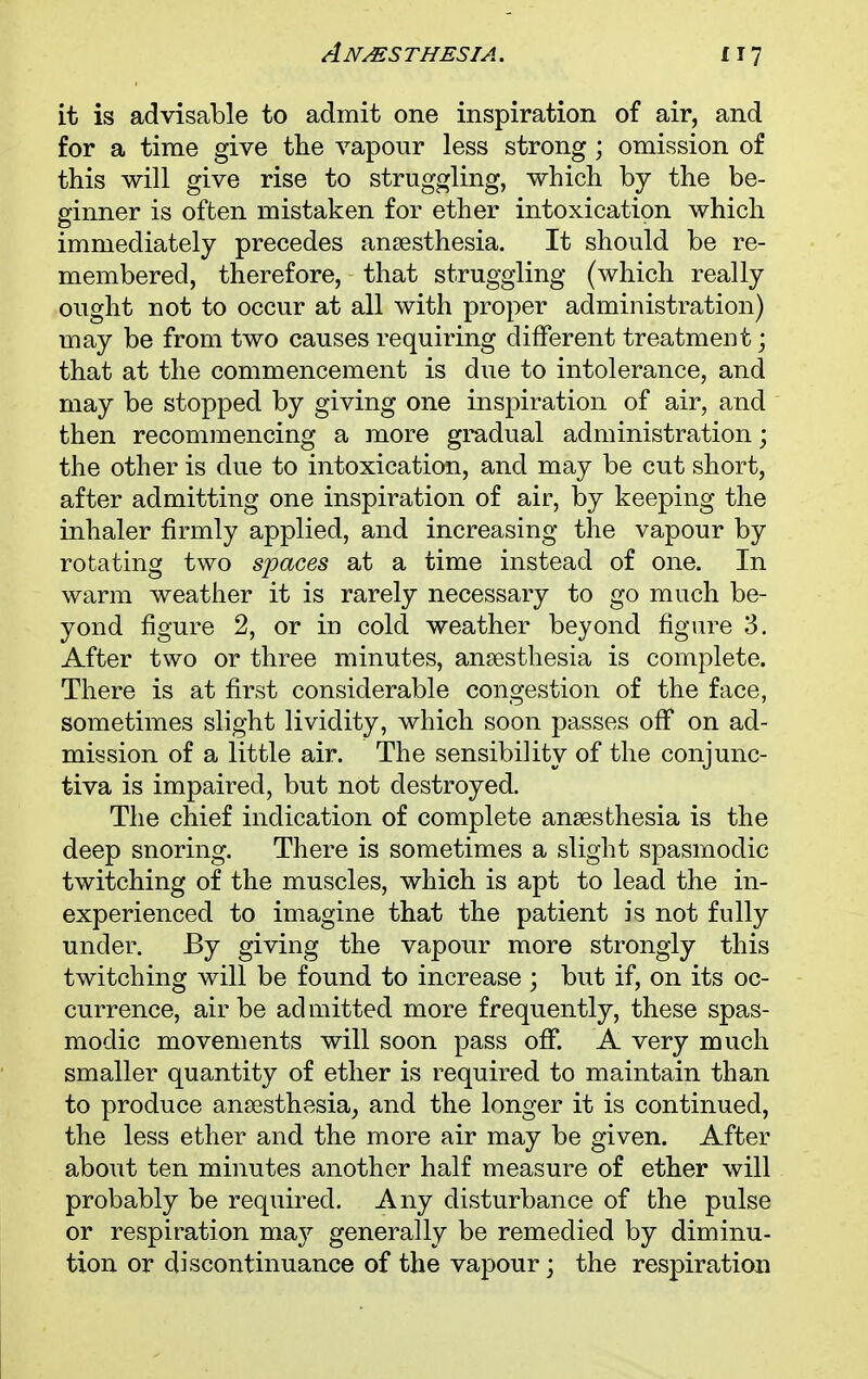 it is advisable to admit one inspiration of air, and for a time give the vapour less strong; omission of this will give rise to struggling, which by the be- ginner is often mistaken for ether intoxication which immediately precedes anaesthesia. It should be re- membered, therefore, that struggling (which really ought not to occur at all with proper administration) may be from two causes requiring different treatment; that at the commencement is due to intolerance, and may be stopped by giving one inspiration of air, and then recommencing a more gradual administration; the other is due to intoxication, and may be cut short, after admitting one inspiration of air, by keeping the inhaler firmly applied, and increasing the vapour by rotating two spaces at a time instead of one. In warm weather it is rarely necessary to go much be- yond figure 2, or in cold weather beyond figure 3. After two or three minutes, anaesthesia is complete. There is at first considerable congestion of the face, sometimes slight lividity, which soon passes off on ad- mission of a little air. The sensibility of the conjunc- tiva is impaired, but not destroyed. The chief indication of complete anaesthesia is the deep snoring. There is sometimes a slight spasmodic twitching of the muscles, which is apt to lead the in- experienced to imagine that the patient is not fully under. By giving the vapour more strongly this twitching will be found to increase ; but if, on its oc- currence, air be admitted more frequently, these spas- modic movements will soon pass off. A very much smaller quantity of ether is required to maintain than to produce anaesthesia, and the longer it is continued, the less ether and the more air may be given. After about ten minutes another half measure of ether will probably be required. Any disturbance of the pulse or respiration may generally be remedied by diminu- tion or discontinuance of the vapour; the respiration