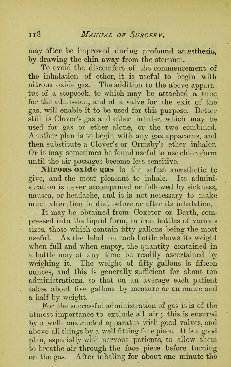 may often be improved during profound anaesthesia, by drawing the chin away from the sternum. To avoid the discomfort of the commencement of the inhalation of ether, it is useful to begin with nitrous oxide gas. The addition to the above appara- tus of a stopcock, to which may be attached a tube for the admission, and of a valve for the exit of the gas, will enable it to be used for this purpose. Better still is Clover's gas and ether inhaler, which may be used for gas or ether alone, or the two combined. Another plan is to begin with any gas apparatus, and then substitute a Clover's or Ormsby's ether inhaler. Or it may sometimes be. found useful to use chloroform until the air passages become less sensitive. Nitrous oxide gas is the safest anaesthetic to give, and the most pleasant to inhale. Its admini- stration is never accompanied or followed by sickness, nausea, or headache, and it is not necessary to make much alteration in diet before or after its inhalation. It may be obtained from Coxeter or Earth, com- pressed into the liquid form, in iron bottles of various sizes, those which contain fifty gallons being the most useful. As the label on each bottle shows its weight when full and when empty, the quantity contained in a bottle may at any time be readily ascertained by weighing it. The weight of fifty gallons is fifteen ounces, and this is generally sufficient for about ten administrations, so that on an average each patient takes about five gallons by measure or an ounce and a half by weight. For the successful administration of gas it is of the utmost importance to exclude all air ; this is ensured by a well-constructed apparatus with good valves, and above all things by a well-fitting face piece. It is a good plan, especially with nervous patients, to allow them to breathe air through the face piece before turning on the gas. After inhaling for about one minute the