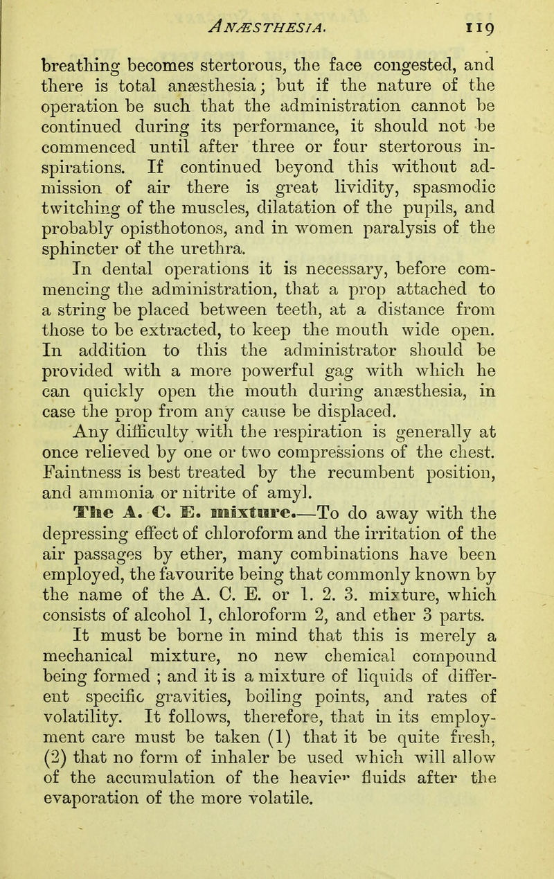 breathing becomes stertorous, the face congested, and there is total anaesthesia; but if the nature of the operation be such that the administration cannot be continued during its performance, it should not be commenced until after three or four stertorous in- spirations. If continued beyond this without ad- mission of air there is great lividity, spasmodic twitching of the muscles, dilatation of the pupils, and probably opisthotonos, and in women paralysis of the sphincter of the urethra. In dental operations it is necessary, before com- mencing the administration, that a prop attached to a string be placed between teeth, at a distance from those to be extracted, to keep the mouth wide open. In addition to this the administrator should be provided with a more powerful gag with which he can quickly open the mouth during anaesthesia, in case the prop from any cause be displaced. Any difficulty with the respiration is generally at once relieved by one or two compressions of the chest. Faintness is best treated by the recumbent position, and ammonia or nitrite of amy], Tiie A. C. IE. mixture.—To do away with the depressing effect of chloroform and the irritation of the air passages by ether, many combinations have been employed, the favourite being that commonly known by the name of the A. C. E. or 1. 2. 3. mixture, which consists of alcohol 1, chloroform 2, and ether 3 parts. It must be borne in mind that this is merely a mechanical mixture, no new chemical compound being formed ; and it is a mixture of liquids of differ- ent specific gravities, boiling points, and rates of volatility. It follows, therefore, that in its employ- ment care must be taken (1) that it be quite fresh. (2) that no form of inhaler be used which will allow of the accumulation of the heavier fluids after the evaporation of the more volatile.