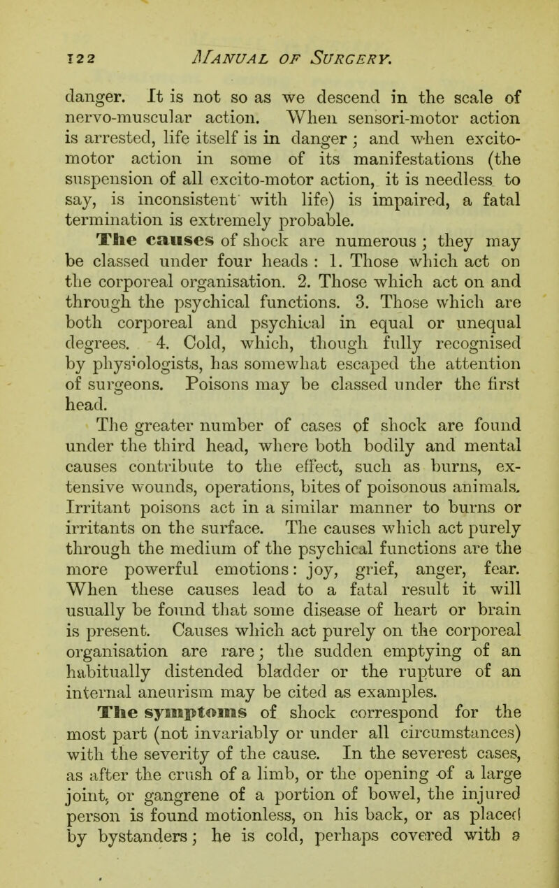 danger. It is not so as we descend in the scale of nervo-muscular action. When sensori-motor action is arrested, life itself is in danger ; and when excito- motor action in some of its manifestations (the suspension of all excito-motor action, it is needless to say, is inconsistent with life) is impaired, a fatal termination is extremely probable. The causes of shock are numerous ; they may be classed under four heads : 1. Those which act on the corporeal organisation. 2. Those which act on and through the psychical functions. 3. Those which are both corporeal and psychical in equal or unequal degrees. 4. Cold, which, though fully recognised by physiologists, has somewhat escaped the attention of surgeons. Poisons may be classed under the first head. The greater number of cases of shock are found under the third head, where both bodily and mental causes contribute to the effect, such as burns, ex- tensive wounds, operations, bites of poisonous animals- Irritant poisons act in a similar manner to burns or irritants on the surface. The causes which act purely through the medium of the psychical functions are the more powerful emotions: joy, grief, anger, fear. When these causes lead to a fatal result it will usually be found that some disease of heart or brain is present. Causes which act purely on the corporeal organisation are rare; the sudden emptying of an habitually distended bladder or the rupture of an internal aneurism may be cited as examples. The symptoms of shock correspond for the most part (not invariably or under all circumstances) with the severity of the cause. In the severest cases, as after the crush of a limb, or the opening -of a large joint; or gangrene of a portion of bowel, the injured person is found motionless, on his back, or as placed by bystanders; he is cold, perhaps covered with 3