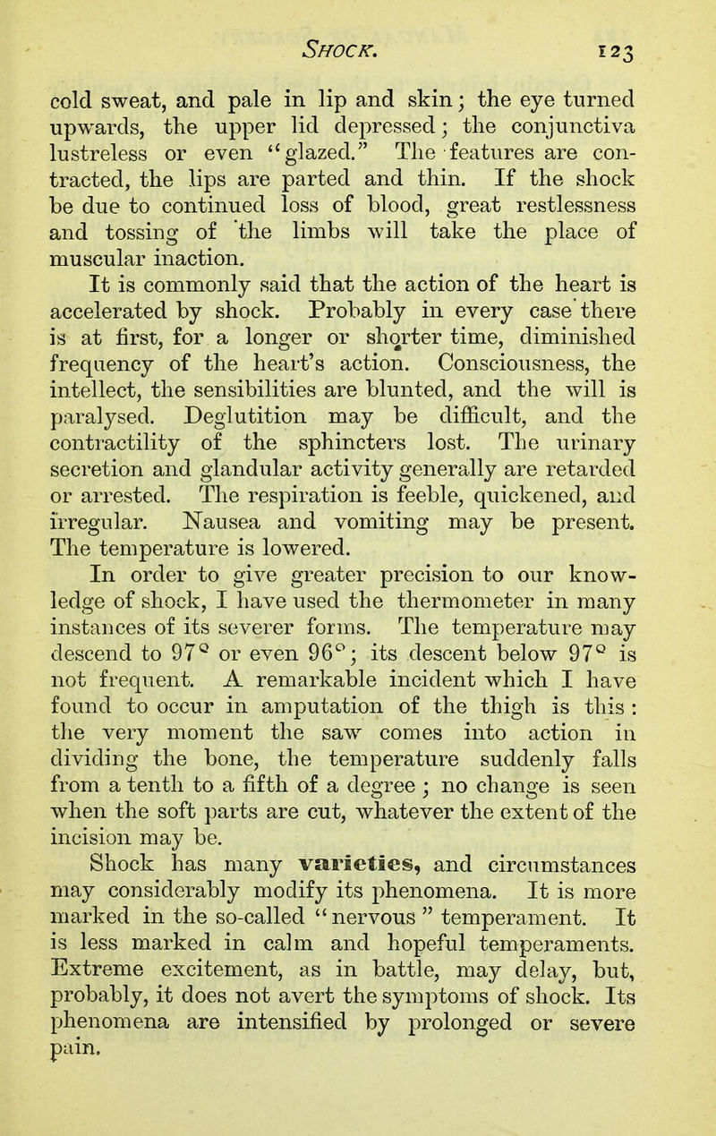 cold sweat, and pale in lip and skin; the eye turned upwards, the upper lid depressed; the conjunctiva lustreless or even glazed. The features are con- tracted, the lips are parted and thin. If the shock be due to continued loss of blood, great restlessness and tossing of the limbs will take the place of muscular inaction. It is commonly said that the action of the heart is accelerated by shock. Probably in every case there is at first, for a longer or shorter time, diminished frequency of the heart's action. Consciousness, the intellect, the sensibilities are blunted, and the will is paralysed. Deglutition may be difficult, and the contractility of the sphincters lost. The urinary secretion and glandular activity generally are retarded or arrested. The respiration is feeble, quickened, and irregular. Nausea and vomiting may be present. The temperature is lowered. In order to give greater precision to our know- ledge of shock, I have used the thermometer in many instances of its severer forms. The temperature may descend to 97° or even 96°; its descent below 97° is not frequent. A remarkable incident which I have found to occur in amputation of the thigh is this : the very moment the saw comes into action in dividing the bone, the temperature suddenly falls from a tenth to a fifth of a degree ; no change is seen when the soft parts are cut, whatever the extent of the incision may be. Shock has many varieties, and circumstances may considerably modify its phenomena. It is more marked in the so-called nervous  temperament. It is less marked in calm and hopeful temperaments. Extreme excitement, as in battle, may delay, but, probably, it does not avert the symptoms of shock. Its phenomena are intensified by prolonged or severe pain.