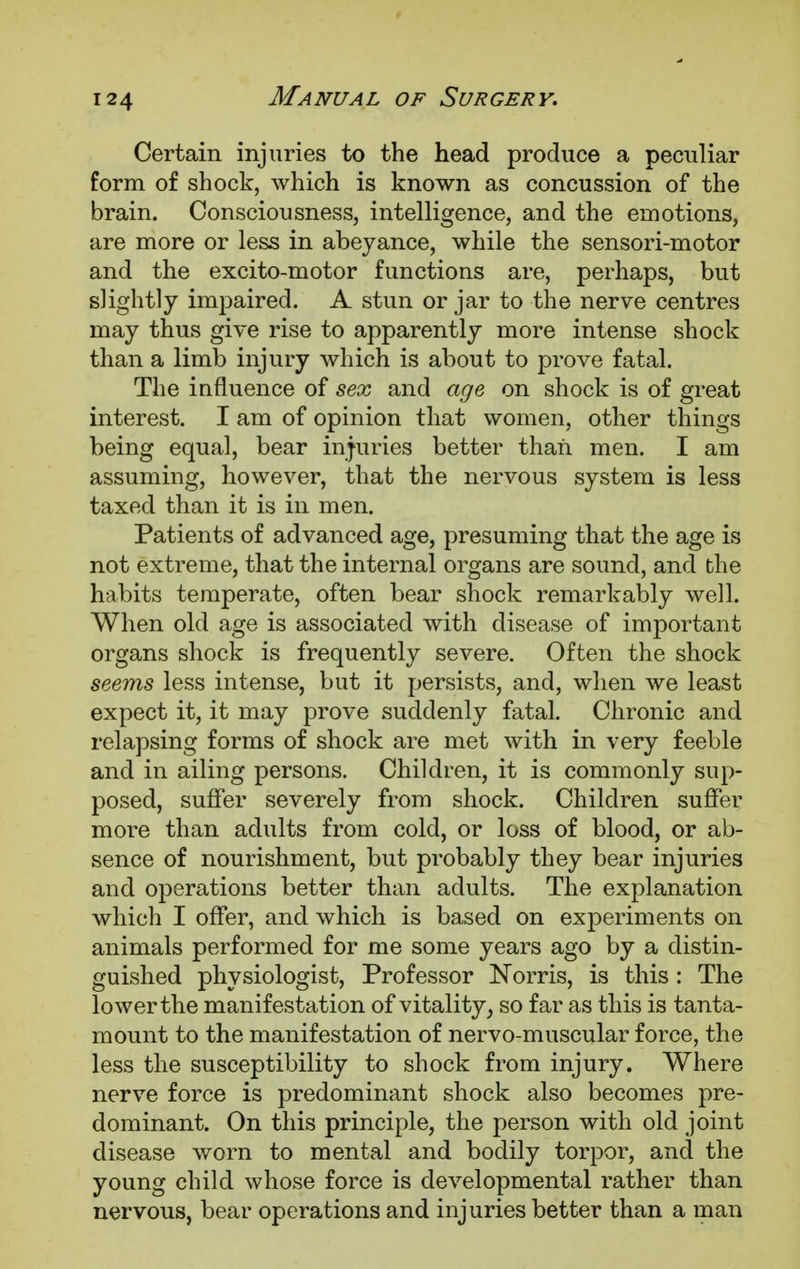 Certain injuries to the head produce a peculiar form of shock, which is known as concussion of the brain. Consciousness, intelligence, and the emotions, are more or less in abeyance, while the sensori-motor and the excito-motor functions are, perhaps, but slightly impaired. A stun or jar to the nerve centres may thus give rise to apparently more intense shock than a limb injury which is about to prove fatal. The influence of sex and age on shock is of great interest. I am of opinion that women, other things being equal, bear injuries better than men. I am assuming, however, that the nervous system is less taxed than it is in men. Patients of advanced age, presuming that the age is not extreme, that the internal organs are sound, and the habits temperate, often bear shock remarkably well. When old age is associated with disease of important organs shock is frequently severe. Often the shock seems less intense, but it persists, and, when we least expect it, it may prove suddenly fatal. Chronic and relapsing forms of shock are met with in very feeble and in ailing persons. Children, it is commonly sup- posed, suffer severely from shock. Children suffer more than adults from cold, or loss of blood, or ab- sence of nourishment, but probably they bear injuries and operations better than adults. The explanation which I offer, and which is based on experiments on animals performed for me some years ago by a distin- guished physiologist, Professor Norris, is this : The lower the manifestation of vitality, so far as this is tanta- mount to the manifestation of nervo-muscular force, the less the susceptibility to shock from injury. Where nerve force is predominant shock also becomes pre- dominant. On this principle, the person with old joint disease worn to mental and bodily torpor, and the young child whose force is developmental rather than nervous, bear operations and injuries better than a man