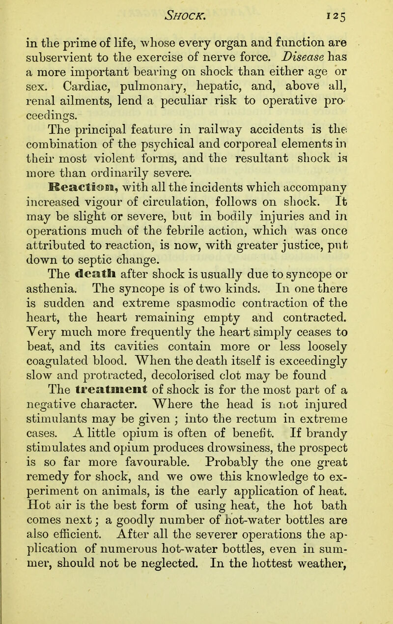 in the prime of life, whose every organ and function are subservient to the exercise of nerve force. Disease has a more important bearing on shock than either age or sex. Cardiac, pulmonary, hepatic, and, above all, renal ailments, lend a peculiar risk to operative pro- ceedings. The principal feature in railway accidents is the combination of the psychical and corporeal elements in their most violent forms, and the resultant shock is more than ordinarily severe. Reaction, with all the incidents which accompany increased vigour of circulation, follows on shock. It may be slight or severe, but in bodily injuries and in operations much of the febrile action, which was once attributed to reaction, is now, with greater justice, put down to septic change. The death after shock is usually due to syncope or asthenia. The syncope is of two kinds. In one there is sudden and extreme spasmodic contraction of the heart, the heart remaining empty and contracted. Very much more frequently the heart simply ceases to beat, and its cavities contain more or less loosely coagulated blood. When the death itself is exceedingly slow and protracted, decolorised clot may be found The treatment of shock is for the most part of a negative character. Where the head is not injured stimulants may be given ; into the rectum in extreme cases. A little opium is often of benefit. If brandy stimulates and opium produces drowsiness, the prospect is so far more favourable. Probably the one great remedy for shock, and we owe this knowledge to ex- periment on animals, is the early application of heat. Hot air is the best form of using heat, the hot bath comes next; a goodly number of hot-water bottles are also efficient. After all the severer operations the ap- plication of numerous hot-water bottles, even in sum- mer, should not be neglected. In the hottest weather,