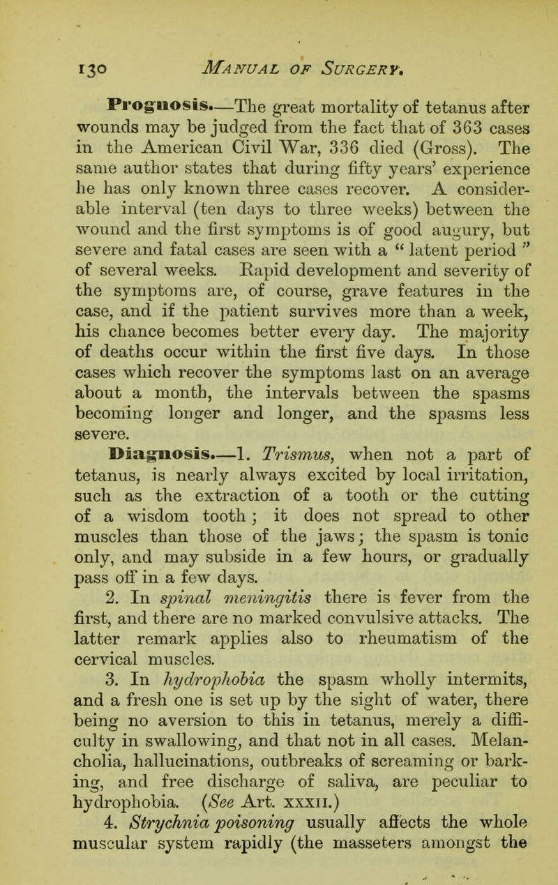 Prognosis—The great mortality of tetanus after wounds may be judged from the fact that of 363 cases in the American Civil War, 336 died (Gross). The same author states that during fifty years' experience he has only known three cases recover. A consider- able interval (ten days to three weeks) between the wound and the first symptoms is of good augury, but severe and fatal cases are seen with a  latent period  of several weeks. Rapid development and severity of the symptoms are, of course, grave features in the case, and if the patient survives more than a week, his chance becomes better every day. The majority of deaths occur within the first five days. In those cases which recover the symptoms last on an average about a month, the intervals between the spasms becoming longer and longer, and the spasms less severe. Diagnosis.—1. Trismus, when not a part of tetanus, is nearly always excited by local irritation, such as the extraction of a tooth or the cutting of a wisdom tooth; it does not spread to other muscles than those of the jaws; the spasm is tonic only, and may subside in a few hours, or gradually pass off in a few days. 2. In spinal meningitis there is fever from the first, and there are no marked convulsive attacks. The latter remark applies also to rheumatism of the cervical muscles. 3. In hydrophobia the spasm wholly intermits, and a fresh one is set up by the sight of water, there being no aversion to this in tetanus, merely a diffi- culty in swallowing, and that not in all cases. Melan- cholia, hallucinations, outbreaks of screaming or bark- ing, and free discharge of saliva, are peculiar to hydrophobia. (See Art. xxxn.) 4. Strychnia poisoning usually affects the whole muscular system rapidly (the masseters amongst the