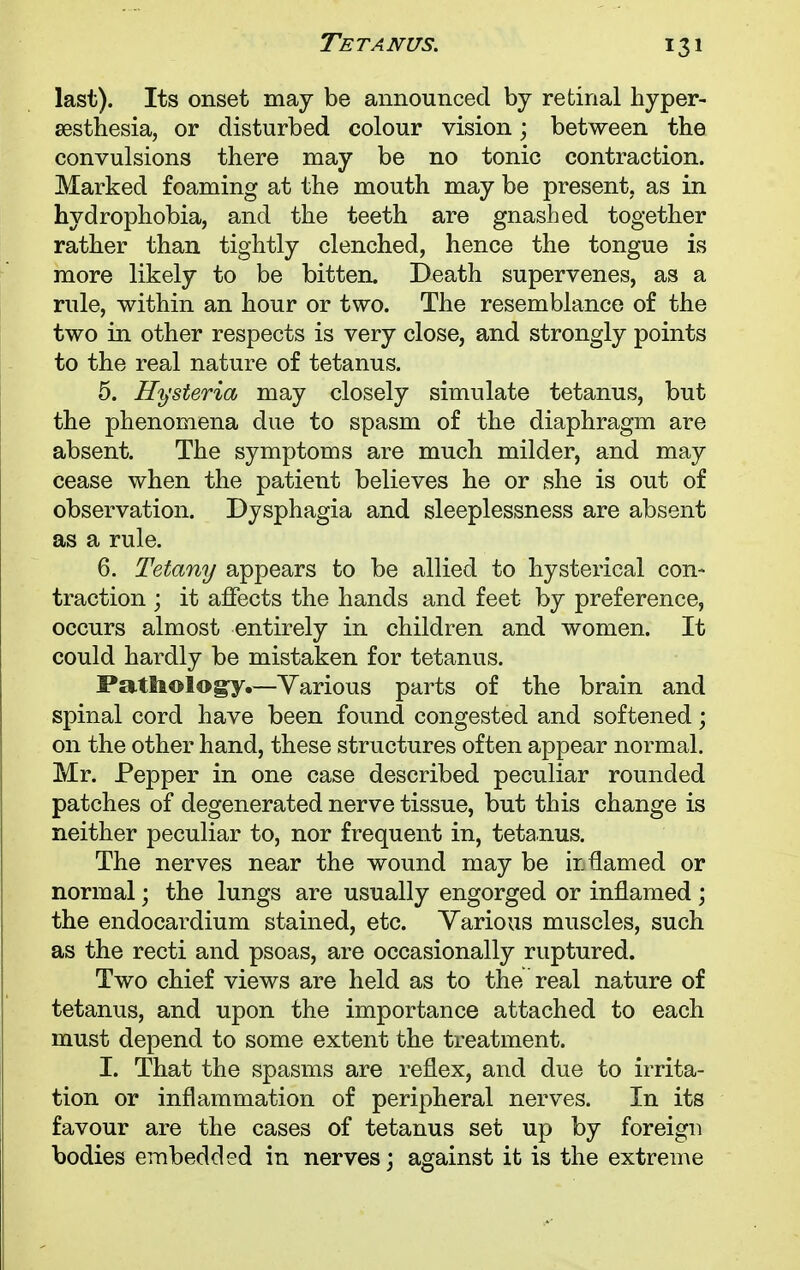 last). Its onset may be announced by retinal hyper- esthesia, or disturbed colour vision; between the convulsions there may be no tonic contraction. Marked foaming at the mouth may be present, as in hydrophobia, and the teeth are gnashed together rather than tightly clenched, hence the tongue is more likely to be bitten. Death supervenes, as a rule, within an hour or two. The resemblance of the two in other respects is very close, and strongly points to the real nature of tetanus. 5. Hysteria may closely simulate tetanus, but the phenomena due to spasm of the diaphragm are absent. The symptoms are much milder, and may cease when the patient believes he or she is out of observation. Dysphagia and sleeplessness are absent as a rule. 6. Tetany appears to be allied to hysterical con- traction ; it affects the hands and feet by preference, occurs almost entirely in children and women. It could hardly be mistaken for tetanus. Pathology.—Various parts of the brain and spinal cord have been found congested and softened; on the other hand, these structures often appear normal. Mr. Pepper in one case described peculiar rounded patches of degenerated nerve tissue, but this change is neither peculiar to, nor frequent in, tetanus. The nerves near the wound may be is flamed or normal; the lungs are usually engorged or inflamed ; the endocardium stained, etc. Various muscles, such as the recti and psoas, are occasionally ruptured. Two chief views are held as to the real nature of tetanus, and upon the importance attached to each must depend to some extent the treatment. I. That the spasms are reflex, and due to irrita- tion or inflammation of peripheral nerves. In its favour are the cases of tetanus set up by foreign bodies embedded in nerves; against it is the extreme