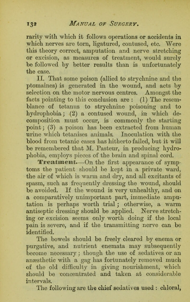 rarity with wliich it follows operations or accidents in which nerves are torn, ligatured, contused, etc. Were this theory correct, amputation and nerve stretching or excision, as measures of treatment, would surely be followed by better results than is unfortunately the case. II. That some poison (allied to strychnine and the ptomaines) is generated in the wound, and acts by selection on the motor nervous centres. Amongst the facts pointing to this conclusion are : (1) The resem- blance of tetanus to strychnine poisoning and to hydrophobia; (2) a contused wound, in which de- composition must occur, is commonly the starting point; (3) a poison has been extracted from human urine which tetanises animals. Inoculation with the blood from tetanic cases has hitherto failed, but it will be remembered that M. Pasteur, in producing hydro- phobia, employs pieces of the brain and spinal cord. Treatment.—On the first appearance of symp- toms the patient should be kept in a private ward, the air of which is warm and dry, and all excitants of spasm, such as frequently dressing the wound, should be avoided. If the wound is very unhealthy, and on a comparatively unimportant part, immediate ampu- tation is perhaps worth trial; otherwise, a warm antiseptic dressing should be .applied. Nerve stretch- ing or excision seems only worth doing if the local pain is severe, and if the transmitting nerve can be identified. The bowels should be freely cleared by enema or purgative, and nutrient enemata may subsequently become necessary ; though the use of sedatives or an anaesthetic with a gag has fortunately removed much of the old difficulty in giving nourishment, which should be concentrated and taken at considerable intervals. The following are the chief sedatives used : chloral,
