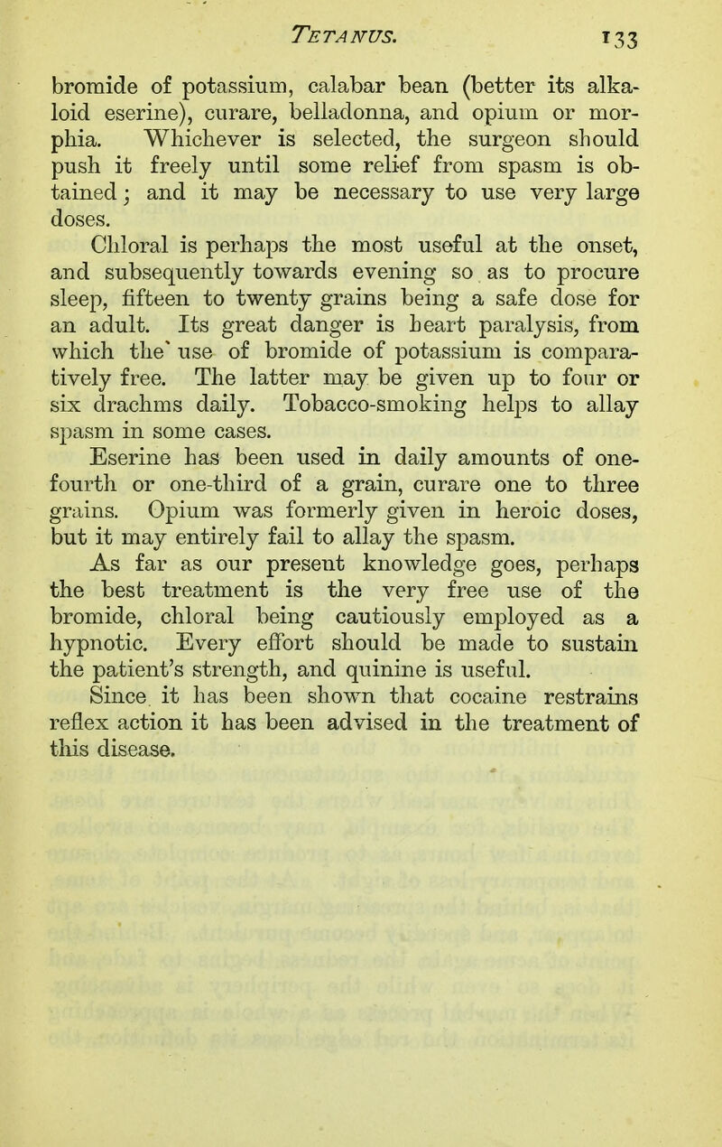 bromide of potassium, calabar bean (better its alka- loid eserine), curare, belladonna, and opium or mor- phia. Whichever is selected, the surgeon should push it freely until some relief from spasm is ob- tained ; and it may be necessary to use very large doses. Chloral is perhaps the most useful at the onset, and subsequently towards evening so as to procure sleep, fifteen to twenty grains being a safe dose for an adult. Its great danger is heart paralysis, from which the* use of bromide of potassium is compara- tively free. The latter may be given up to four or six drachms daily. Tobacco-smoking helps to allay spasm in some cases. Eserine has been used in daily amounts of one- fourth or one-third of a grain, curare one to three grains. Opium was formerly given in heroic doses, but it may entirely fail to allay the spasm. As far as our present knowledge goes, perhaps the best treatment is the very free use of the bromide, chloral being cautiously employed as a hypnotic. Every effort should be made to sustain the patient's strength, and quinine is useful. Since, it has been shown that cocaine restrains reflex action it has been advised in the treatment of this disease.