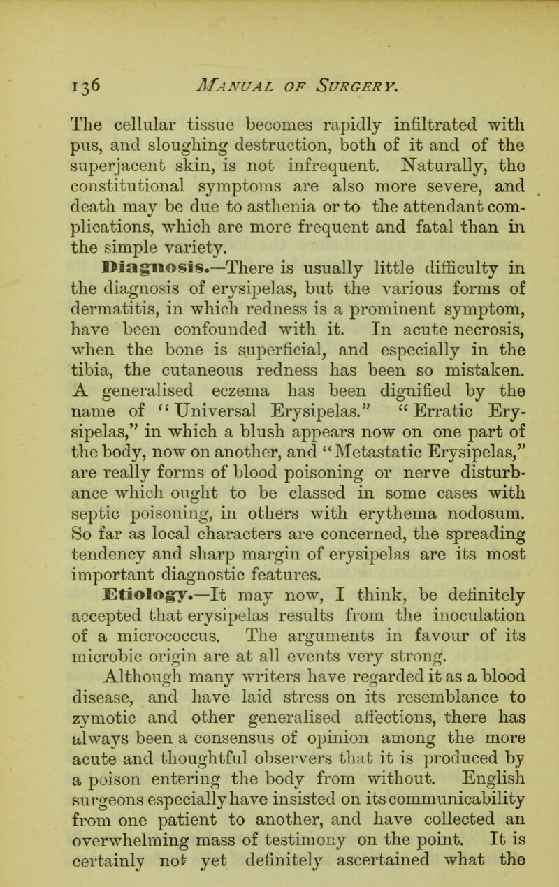 The cellular tissue becomes rapidly infiltrated with pus, and sloughing destruction, both of it and of the superjacent skin, is not infrequent. Naturally, the constitutional symptoms are also more severe, and death may be due to asthenia or to the attendant com- plications, which are more frequent and fatal than in the simple variety. Diagnosis.—There is usually little difficulty in the diagnosis of erysipelas, but the various forms of dermatitis, in which redness is a prominent symptom, have been confounded with it. In acute necrosis, when the bone is superficial, and especially in the tibia, the cutaneous redness has been so mistaken. A generalised eczema has been dignified by the name of  Universal Erysipelas.  Erratic Ery- sipelas, in which a blush appears now on one part of the body, now on another, and Metastatic Erysipelas, are really forms of blood poisoning or nerve disturb- ance which ought to be classed in some cases with septic poisoning, in others with erythema nodosum. So far as local characters are concerned, the spreading tendency and sharp margin of erysipelas are its most important diagnostic features. Etiology.—It may now, I think, be definitely accepted that erysipelas results from the inoculation of a micrococcus. The arguments in favour of its microbic origin are at all events very strong. Although many writers have regarded it as a blood disease, and have laid stress on its resemblance to zymotic and other generalised affections, there has always been a consensus of opinion among the more acute and thoughtful observers that it is produced by a poison entering the body from without. English surgeons especially have insisted on its communicability from one patient to another, and have collected an overwhelming mass of testimony on the point. It is certainly not yet definitely ascertained what the
