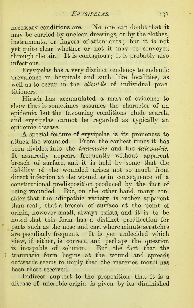 necessary conditions are. No one can doubt that it may be carried by unclean dressings, or by the clothes, instruments, or fingers of attendants ; but it is not yet quite clear whether or not it may be conveyed through the air. It is contagious; it is probably also infectious. Erysipelas has a very distinct tendency to endemic prevalence in hospitals and such like localities, as well as to occur in the clientele of individual prac- titioners. Hirsch has accumulated a mass of evidence to show that it sometimes assumes the character of an epidemic, but the favouring conditions elude search, and erysipelas cannot be regarded as typically an epidemic disease. A special feature of erysipelas is its proneness to attack the wounded. From the earliest times it has been divided into the traumatic and the idiopathic. It assuredly appears frequently without apparent breach of surface, and it is held by some that the liability of the wounded arises not so much from direct infection at the wound as in consequence of a constitutional predisposition produced by the fact of being wounded. But, on the other hand, many con- sider that the idiopathic variety is rather apparent than real; that a breach of surface at the point of origin, however small, always exists, and it is to be noted that this form has a distinct predilection for parts such as the nose and ear, where minute scratches are peculiarly frequent. It is yet undecided which view, if either, is correct, and perhaps the question is incapable of solution. But the fact that the traumatic form begins at the wound and spreads outwards seems to imply that the materies morbi has been there received. Indirect support to the proposition that it is a disease of raicrobic origin is given by its diminished