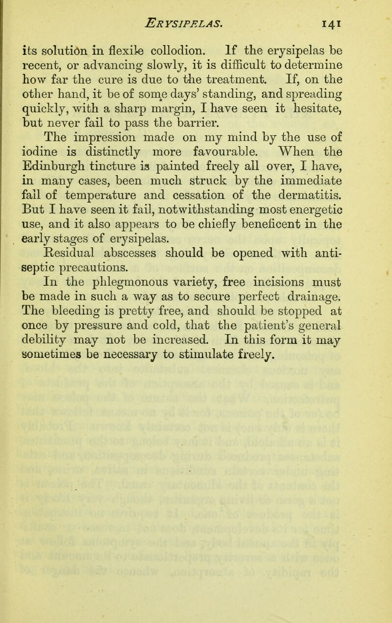 its solution in flexile collodion. If the erysipelas be recent, or advancing slowly, it is difficult to determine how far the cure is due to the treatment. If, on the other hand, it be of son^e days' standing, and spreading quickly, with a sharp margin, I have seen it hesitate, but never fail to pass the barrier. The impression made on my mind by the use of iodine is distinctly more favourable. When the Edinburgh tincture is painted freely all over, I have, in many cases, been much struck by the immediate fail of temperature and cessation of the dermatitis. But I have seen it fail, notwithstanding most energetic use, and it also appears to be chiefly beneficent in the early stages of erysipelas. Residual abscesses should be opened with anti- septic precautions. In the phlegmonous variety, free incisions must be made in such a way as to secure perfect drainage. The bleeding is pretty free, and should be stopped at once by pressure and cold, that the patient's general debility may not be increased. In this form it may sometimes be necessary to stimulate freely.