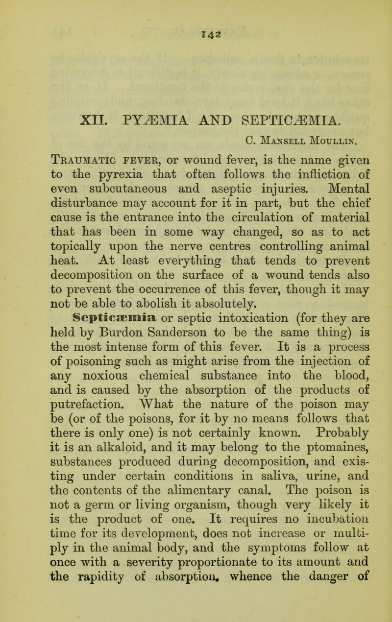 XII. PYAEMIA AND SEPTICEMIA C. Mansell Moullin. Traumatic fever, or wound fever, is the name given to the pyrexia that often follows the infliction of even subcutaneous and aseptic injuries. Mental disturbance may account for it in part, but the chief cause is the entrance into the circulation of material that has been in some way changed, so as to act topically upon the nerve centres controlling animal heat. At least everything that tends to prevent decomposition on the surface of a wound tends also to prevent the occurrence of this fever, though it may not be able to abolish it absolutely. Septicaemia or septic intoxication (for they are held by Burdon Sanderson to be the same thing) is the most intense form of this fever. It is a process of poisoning such as might arise from the injection of any noxious chemical substance into the blood, and is caused by the absorption of the products of putrefaction. What the nature of the poison may be (or of the poisons, for it by no means follows that there is only one) is not certainly known. Probably it is an alkaloid, and it may belong to the ptomaines, substances produced during decomposition, and exis- ting under certain conditions in saliva, urine, and the contents of the alimentary canal. The poison is not a germ or living organism, though very likely it is the product of one. It requires no incubation time for its development, does not increase or multi- ply in the animal body, and the symptoms follow at once with a severity proportionate to its amount and the rapidity of absorption, whence the danger of