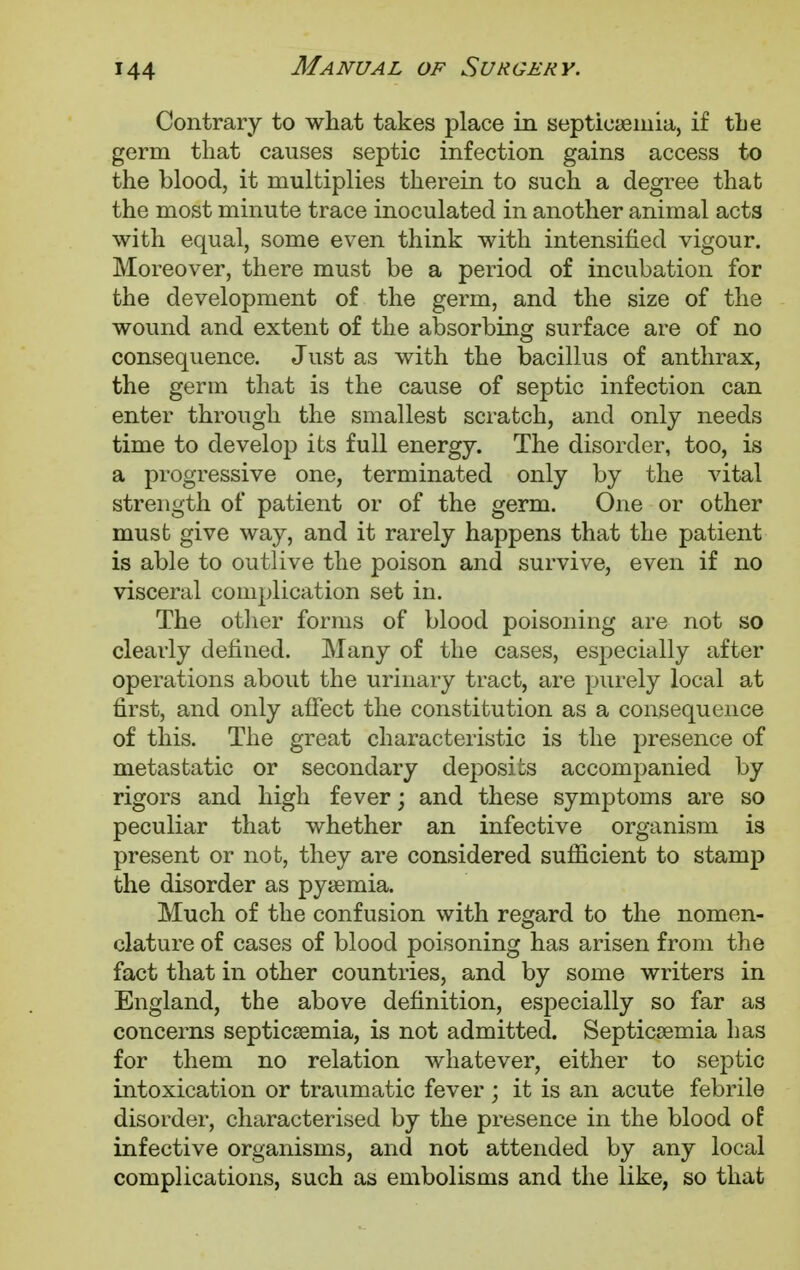 Contrary to what takes place in septicaemia, if the germ that causes septic infection gains access to the blood, it multiplies therein to such a degree that the most minute trace inoculated in another animal acts with equal, some even think with intensified vigour. Moreover, there must be a period of incubation for the development of the germ, and the size of the wound and extent of the absorbing surface are of no consequence. Just as with the bacillus of anthrax, the germ that is the cause of septic infection can enter through the smallest scratch, and only needs time to develop its full energy. The disorder, too, is a progressive one, terminated only by the vital strength of patient or of the germ. One or other must give way, and it rarely happens that the patient is able to outlive the poison and survive, even if no visceral complication set in. The other forms of blood poisoning are not so clearly defined. Many of the cases, especially after operations about the urinary tract, are purely local at first, and only affect the constitution as a consequence of this. The great characteristic is the presence of metastatic or secondary deposits accompanied by rigors and high fever; and these symptoms are so peculiar that whether an infective organism is present or not, they are considered sufficient to stamp the disorder as pyaemia. Much of the confusion with regard to the nomen- clature of cases of blood poisoning has arisen from the fact that in other countries, and by some writers in England, the above definition, especially so far as concerns septicaemia, is not admitted. Septicaemia has for them no relation whatever, either to septic intoxication or traumatic fever; it is an acute febrile disorder, characterised by the presence in the blood of infective organisms, and not attended by any local complications, such as embolisms and the like, so that